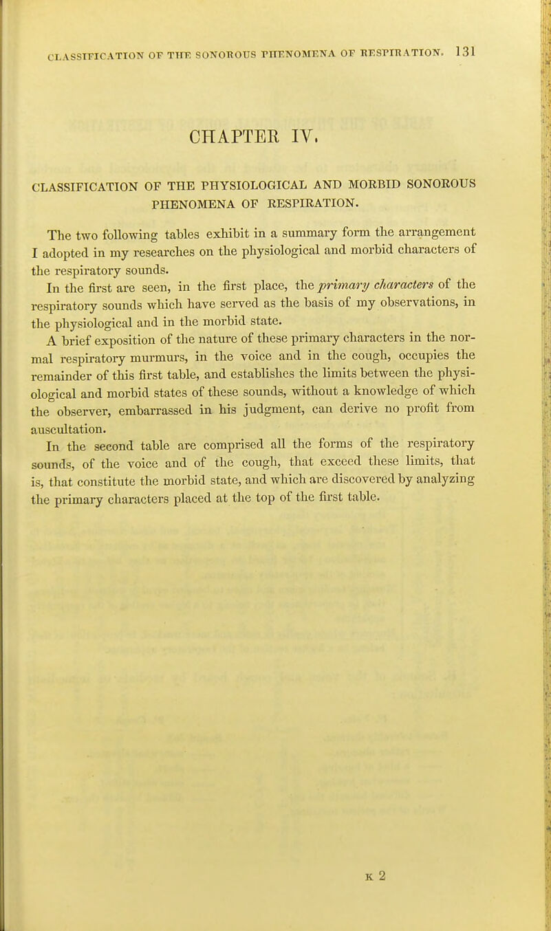 CLASSIFICATION OF TIIE SONOBOUS PIIFNOMFNA OF BESFIHATION. 1 31 CHAPTER IV. CLASSIFICATION OF THE PHYSIOLOGICAL AND MORBID SONOROUS PHENOMENA OF RESPIRATION. The two following tables exhibit in a summary form the arrangement I adopted in my researches on the physiological and morbid characters of the respiratory sounds. In the fii-st are seen, in the first place, the primary characters of the respiratory sounds which have served as the basis of my observations, in the physiological and in the morbid state. A brief exposition of the nature of these primary characters in the nor- Kial respiratory murmurs, in the voice and in the cough, occupies the remainder of this first table, and establishes the limits between the physi- ological and morbid states of these sounds, without a knowledge of which the observer, embarrassed in his judgment, can derive no profit from auscultation. In the second table are comprised all the forms of the respiratory sounds, of the voice and of the cough, that exceed these limits, that is, that constitute the morbid state, and which are discovered by analyzing the primary characters placed at the top of the first table. k2