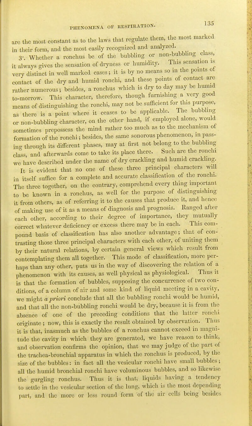 PHENOMENA OF KESriUATION. arc the most constant as to the laws that regulate them, the most marked in their form, and the most easily recognized and analyzed. 3 Whether a ronchus be of the bubbling or non-bubbhng class, it always gives the sensation of dryness or humidity. This sensation is very distinct in well marked cases; it is by no means so in the points ol contact of the dry and humid ronchi, and these points of contact are rather numerous; besides, a ronchus which is dry to day may be hmnid to-morrow. This character, therefore, though furnishing a very good means of distinguishing the ronchi, may not be sufficient for this puiyose, as there is a point where it ceases to be applicable. The bubbling or non-bubbling character, on the other hand, if employed alone, would sometimes prepossess the mind rather too much as to the mechanism of formation of the ronchi; besides, the same sonorous phenomenon, in pass- in- through its different phases, may at drst not belong to the bubbhng ckss, and afterwards come to take its place there. Such are the ronchi we have described under the name of dry crackling and humid crackling. It is evident that no one of these three principal characters will in itself suffice for a complete and accurate classification of the ronchi. The three to-ether, on the contrary, comprehend every thing important to be known in a ronchus, as well for the purpose of distinguishing it from others, as of referring it to the causes that produce it, and hence of making use of it as a means of diagnosis and prognosis. Ranged after each other, according to their degree of importance, they mutuaUy correct whatever deficiency or excess there may be in each. This com- pound basis of classification has also another advantage; that of con- trasting those three principal characters with each other, of uniting them by their natural relations, by certain general views which result from contemplating them all together. This mode of classification, more per- haps than any other, puts us in the way of discovering the relation of a phenomenon with its causes, as weU physical as physiological. Thus it is that the formation of bubbles, supposing the concui-rence of two con- ditions, of a column of air and some kind of liquid meeting in a cavity, we might a priori conclude that all the bubbling ronchi would be humid, and that all the non-bubbling ronchi would be dry, because it is from the absence of one of the preceding conditions that the latter ronclii originate ; now, this is exactly the result obtained by observation. Thus it is that, inasmuch as the bubbles of a ronchus cannot exceed in magni- tude the cavity in which they are generated, we have reason to think, and observation confirms the opinion, that we may judge of the part of the trachea-bronchial apparatus in which the ronchus is produced, by the size of the bubbles: in fact all the vesicular ronchi have small bubbles ; all the humid bronchial ronchi have voluminous bubbles, and so likewise the gurgling ronchus. Thus it is that, liquids having a tendency to settle in the vesicular section of the lung, which is the most depending part, and the more or less round form of the air colls being besides