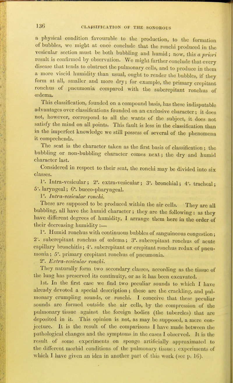 a physical condition lavourable to the production, to the formation of bubbles, wc might at once conclude that the ronchi produced in tlie vesicular section must be both bubbling and humid; now, thh a priori result is confirmed by observation. We might farther conclude that every disease that tends to obstruct the pulmonary cells, and to produce in them a more viscid humidity than usual, ought to render the bubbles, if they form at all, smaller and more dry; for exam2>le, the primary crepitant ronchus of pneumonia compared with the subcrepitant ronchus of ccdema. This classification, founded on a compound basis, has these indisputable advantages over classifications founded on an exclusive character; it does not, however, correspond to all the wants of the subject, it does not satisfy the mind on all points. This fault is less in the classification than in the imperfect knowledge we stiU possess of several of the phenomena it comprehends. The seat is the character taken as the first basis of classification ; the bubbling or non-bubbling character comes next; the dry and humid character last. Considered in respect to their seat, the ronchi may be divided into six classes. 1°. Intra-vesicular ; 2°. extra-vesicular; 3. bronchial; 4°. tracheal; 5. laryngeal; 6°. bucco-pharyngeal. 1°. Intra-vesicular ronchi. These are supposed to be produced within the air cells. They are all bubbling, all have the humid character; they are the following : as they have different degrees of humidity, I arrange them here in the order of their deci'easing humidity :— 1°. Humid ronchus with continuous bubbles of sanguineous congestion; 2. subcrepitant ronchus of oedema; 3°. subcrepitant ronchus of acute capillary bronchitis; 4°. subcrepitant or crepitant ronchus redux of pneu- monia ; 5°. primary crepitant ronchus of pneumonia. 2°. Extra-vesicular ronchi. They naturally form two secondary classes, according as the tissue of the lung has preserved its continuity, or as it has been excavated. 1st. In the first case we find two peculiar sounds to which I have already devoted a special description ; these are the crackling, and pul- monary crumpling sounds, or ronchi. I conceive that these peculiar sounds are formed outside the air cells, by the compression of the pulmonary tissue against the foreign bodies (the tubercles) that are deposited in it. This opinion is not, as may be supposed, a mere con- jecture. It is the result of the comparisons I have made between the pathological changes and the symptoms in the cases I observed. It is the result of some experiments on sponge artificially approximated to the different morbid conditions of the pulmonary tissue ; experiments of which I have given an idea in another part of this work (see p. IG).