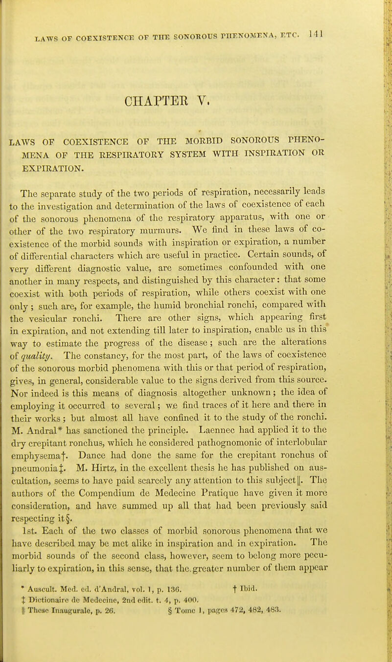 CHAPTER V. LAWS OF COEXISTENCE OF THE MORBID SONOROUS PHENO- MENA OF THE RESPIRATORY SYSTEM WITH INSPIRATION OR EXPIRATION. The separate study of the two periods of respiration, necessarily leads to the investigation and determination of the laws of coexistence of each of the sonorous phenomena of the respiratory apparatus, with one or other of the two respiratory murmurs. We find in these laws of co- existence of the morbid sounds with inspiration or expiration, a number of differential characters which are useful in practice. Certain sounds, of very different diagnostic value, are sometimes confounded with one another in many respects, and distinguished by this character: that some coexist with both periods of respiration, while others coexist with one only ; such are, for example, the humid bronchial ronchi, compared with the vesicular ronchi. There are other signs, Avhich appearing first in expiration, and not extending till later to inspiration, enable us in this way to estimate the progress of the disease; such are the alterations of quality. The constancy, for the most part, of the laws of coexistence of the sonorous morbid phenomena with this or that period of respiration, gives, in general, considerable value to the signs derived from this source. Nor indeed is this means of diagnosis altogether unlinown; the idea of employing it occurred to several; wjs find traces of it here and there in their works; but almost all have confined it to the study of the ronchi. M. Andral* has sanctioned the principle. Laennec had applied it to the diy crepitant ronchus, which he considered pathognomonic of interlobular emphysemaf. Dance had done the same for the crepitant ronchus of pneumonia M. Hirtz, in the excellent thesis he has published on aus- cultation, seems to have paid scarcely any attention to this subject |. The authors of the Compendium de Medecine Pratique have given it more consideration, and have summed up all that had been previously said respecting it§. 1st. Each of the two classes of morbid sonorous phenomena that we have described may be met alike in inspiration and in expiration. The morbid sounds of the second class, however, seem to belong more pecu- liarly to expiration, in this sense, that the. greater number of them appear • Auscult. Med. cel. d'Andral, vol. 1, p. 136. t Ibid. X Dictionairc dc Mcdccinc, 2nd edit. t. 4, p. 400. II Thc3c Inaugurale, p. 26. § Tome I, pages 472, 482, 483.