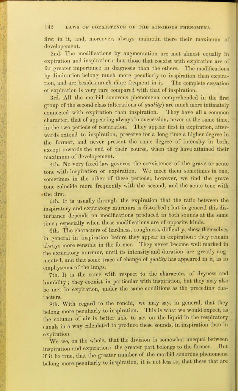 first in it, and, moreover, always maintain tliere their maximum ol' developcment. 2nd. The modifications by augmentation are met almost equally in expiration and inspiration ; but those that coexist with expiration are of far greater importance in diagnosis than the others. The modifications by diminution belong much more peculiarly to inspiration than expira- tion, and ai'e besides much rnore frequent in it. The complete cessation of expiration is very rare compared with that of inspiration. 3rd. All the morbid sonorous phenomena comprehended in the first group of the second class (alterations of quality) are much more intimately connected with expiration than inspiration. They have all a common character, that of appearing always in succession, never at the same time, in the two periods of respiration. They appear first in expiration, after- wards extend to inspiration, preserve for a long time a higher degree in the former, and never present the same degree of intensity in both, except towards the end of their course, when they have attained their maximum of developcment. 4th. No very fixed law governs the coexistence of the grave or acute tone with inspiration or expiration. We meet them sometimes in one, sometimes in the other of these periods; however, we find the grave tone coincide more frequently with the second, and the acute tone with •the first. 5 th. It is usually through the expiration that the ratio between the inspiratory and expiratory murmurs is disturbed ; but in general this dis- turbance depends on modifications produced in both sounds at the same time; especially when these modifications are of opposite kinds. 6th. The characters of hardness, roughness, difficulty, shew themselves in general in inspiration before they appear in expiration; they remain always more sensible in the former. They never become well marked in the expiratoi-y murmur, until its intensity and duration are greatly aug- mented, and that some trace of change of quality has appeared in it, as in emphysema of the lungs. 7th. It is the same with respect to the characters of dryness and humidity ; they coexist in particular with inspiration, but they may also be met in expiration, under the same conditions as the preceding cha- racters. 8th. With regard to the ronchi, we may say, in general, that they belong more peculiarly to inspiration. This is what we would expect, as the column of air is better able to act on the liquid in the respiratory canals in a way calculated to produce these sounds, in inspiration than in expiration. We see, on the whole, that the division is somewhat unequal between inspiration and expiration: the greater part belongs to the former. But if it be true, that the greater number of the morbid sonorous plienomena belong more peculiarly to inspiration, it is not less so, that these that arc