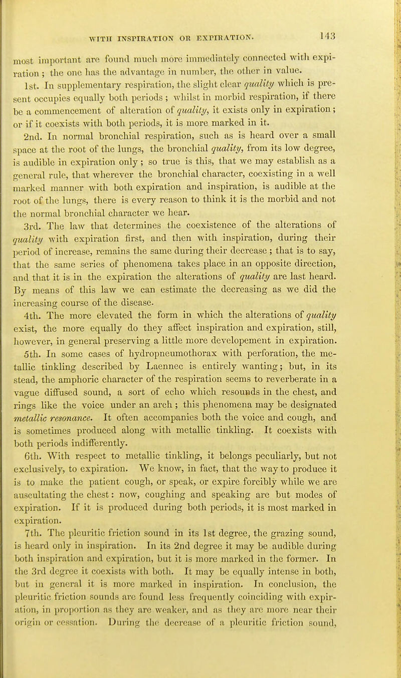 most important arc found much more immediately connected witli expi- ration ; the one has the advantage in number, the other in value. 1st. In supplementary respiration, the slight clear quality which is pre- sent occupies equally botli periods ; whilst in morbid respiration, if there be a commencement of alteration of quality, it exists only in expiration; or if it coexists with both periods, it is more marked in it. 2nd. In normal bronchial respiration, such as is heard over a small space at the root of the lungs, the bronchial quality, from its low degree, is audible in expiration only; so true is this, that we may establish as a general rule, that wherever the bronchial character, coexisting in a well marked manner with both expiration and inspiration, is audible at the root of the lungs, there is every reason to think it is the morbid and not the normal bronchial character we hear. 3rd. The law that determines the coexistence of the alterations of quality with expiration first, and then with inspiration, during their period of increase, remains the same during their decrease ; that is to say, that the same series of phenomena takes place in an opposite direction, and that it is in the expiration the alterations of quality are last heard. By means of this law we can estimate the decreasing as we did the increasing course of the disease. 4th. The more elevated the form in which the alterations of quality exist, the more equally do they affect inspii-ation and expiration, still, however, in general preserving a little more developement in expiration. 5 th. In some cases of hydropneumothorax with perforation, the me- tallic tinkling described by Laennec is entirely wanting; but, in its stead, the amphoric character of the respiration seems to reverberate in a vao-ue diffused sound, a sort of echo which resounds in the chest, and rings like the voice under an arch ; this phenomena may be designated metallic resonance. It often accompanies both the voice and cough, and is sometimes produced along with metallic tinkling. It coexists with both periods indifferently. 6th. With respect to metallic tinkling, it belongs peculiarly, but not exclusively, to expiration. We know, in fact, that the way to produce it is to make the patient cough, or speak, or expire forcibly while we are auscultating the chest: now, coughing and speaking are but modes of expiration. If it is produced during both periods, it is most marked in expiration. 7th. The pleuiitic friction sound in its 1st degree, the grazing sound, is heard only in inspiration. In its 2nd degi'ee it may be audible during both inspiration and expiration, but it is more marked in tlie former. In the 3rd degree it coexists with both. It may be equally intense in both, but in general it is more marked in inspiration. In conclusion, the pleuritic friction sounds are found less frequently coinciding with expir- ation, in proportion as they arc weaker, and as tliey are more near their origin or cessation. During tlie. decrease of a pleuritic friction sound,