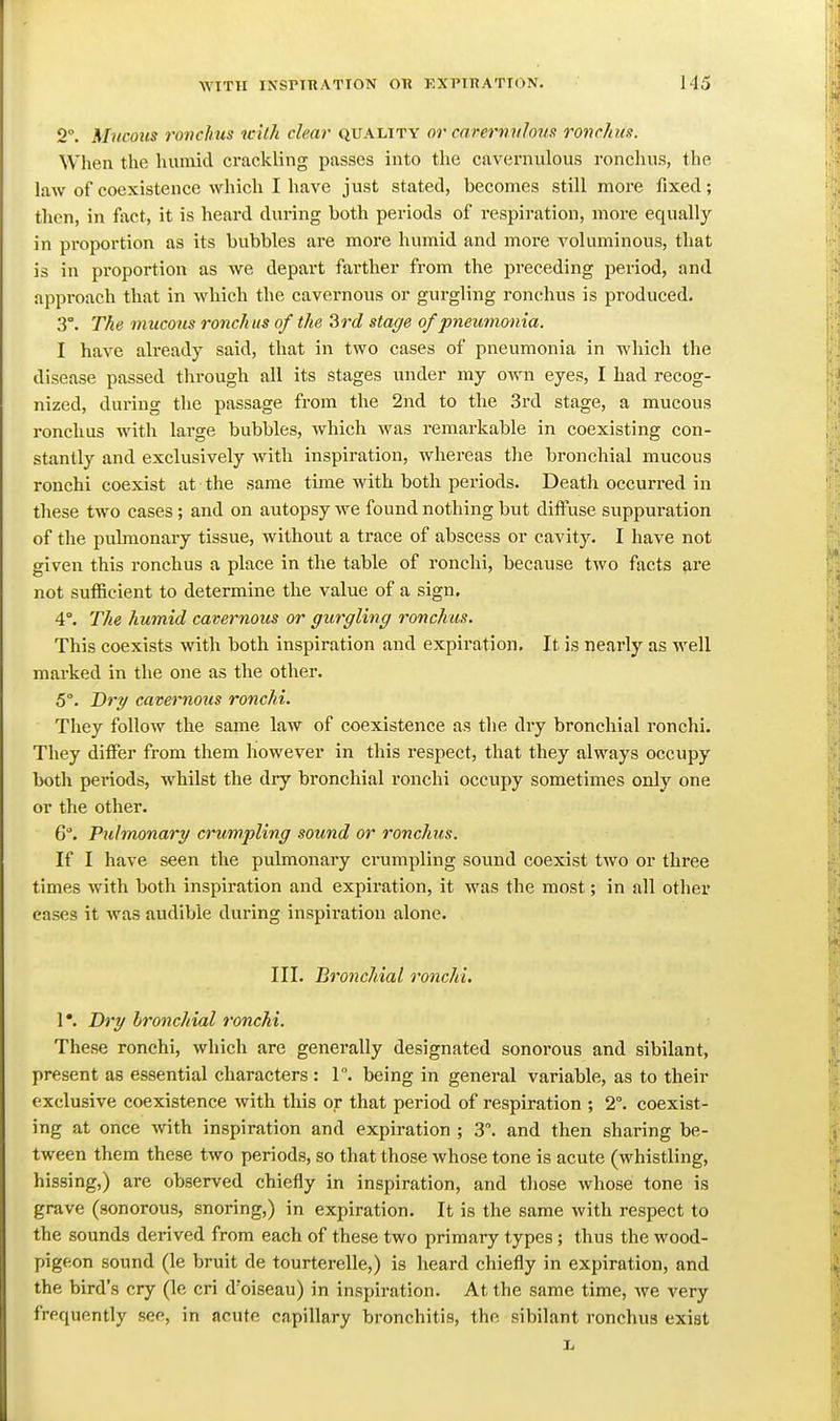 2°. Mucous ronchus tcith clear quality or carermihus ronclais. When the humid crackling passes into the cavernulous ronchus, the law of coexistence which I have just stated, becomes still more fixed; then, in fact, it is heard during both periods of respii-ation, more equally in pi-oportion as its bubbles are more humid and more voluminous, that is in proportion as we depart farther from the preceding period, and approach that in which the cavernous or gurgling ronchus is produced. 3°. The mucous ronchus of the 3rc? stage of pneumonia. I have already said, that in two cases of pneumonia in which the disease passed through all its stages under my own eyes, I had recog- nized, during the passage from the 2nd to the 3rd stage, a mucous ronchus with large bubbles, which was remarkable in coexisting con- stantly and exclusively with inspiration, whereas the bronchial mucous rouchi coexist at the same time with both periods. Death occurred in these two cases; and on autopsy we found nothing but diffuse suppuration of the pulmonary tissue, without a trace of abscess or cavity. I have not given this ronchus a place in the table of ronchi, because two facts are not sufficient to determine the value of a sign. 4°. The humid cavernous or gurgling ronchus. This coexists with both inspiration and expiration. It is nearly as well marked in the one as the other. 5°. Dry cavernous ronchi. They follow the same law of coexistence as the dry bronchial ronchi. They differ from them however in this respect, that they always occupy both periods, whilst the dry bronchial ronchi occupy sometimes only one or the other. 6. Pulmonary crumpling sound or ronchus. If I have seen the pulmonary crumpling sound coexist two or three times with both inspiration and expiration, it was the most; in all other cases it was audible during inspiration alone. III. Bronchial ronchi, 1 *. Ih'y bronchial ronchi. These ronchi, which are generally designated sonorous and sibilant, present as essential characters : 1. being in general variable, as to their exclusive coexistence with this or that period of respiration ; 2°. coexist- ing at once with inspiration and expiration ; 3. and then sharing be- tween them these two periods, so that those whose tone is acute (whistling, hissing,) are observed chiefly in inspiration, and those whose tone is grave (sonorous, snoring,) in expiration. It is the same with respect to the sounds derived from each of these two primary types; thus the wood- pigeon sound (le bruit de tourterelle,) is heard chiefly in expiration, and the bird's cry (le cri d'oiseau) in inspiration. At the same time, we very frequently see, in acute capillary bronchitis, the sibilant ronchus exist