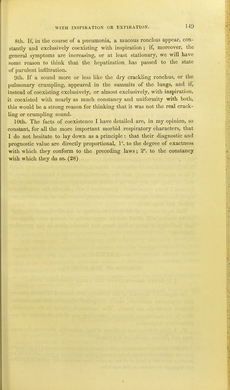 8th. If, ill the course of a pneumonia, a mucous ronchus appear, con- stantly and exclusively coexisting witli inspiration ; if, moreover, the genei'al symptoms are increasing, or at least stationary, we will have some reason to think that the hepatization has passed to the state of purulent infiltration. 9th. If a sound more or less like the dry crackling ronchus, or the pulmonary crumpling, appeared in the summits of the lungs, and if, instead of coexisting exclusively, or almost exclusively, with inspiration, it coexisted with nearly as much constancy and uniformity with both, this would be a strong reason for thinking that it was not the real crack- ling or crumpling sound. 10th. The facts of coexistence I have detailed are, in my opinion, so constant, for all the more important morbid respiratory characters, that I do not hesitate to lay down as a principle : that their diagnostic and prognostic value are directly proportional, 1°. to the degree of exactness with which they conform to the preceding laws; 2°. to the constancy with which they do so. (28)