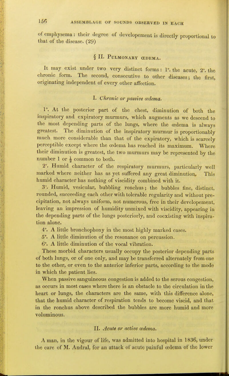 166 of emphysema : their degree of developement is directly proportional to that of the disease. (29) § II. Pulmonary (edema. It may exist under two very distinct forms: 1°. the acute, 2. the chronic form. The second, consecutive to other diseases; the first, originating independent of every other affection. I. Chronic or 2yassive oedema. l. At the posterior part of the chest, diminution of both the inspiratory and expiratory murmurs, which augments as we descend to the most depending parts of the lungs, where the oedema is always greatest. The diminution of the inspiratory murmur is proportionably much more considerable than that of the expiratory, which is scarcely perceptible except where the oedema has reached its maximum. Where their diminution is greatest, the two murmurs may be represented by the number 1 or \ common to both. 2°. Humid character of the respiratory murmurs, particularly well marked where neither has as yet suffered any great diminution. This humid character has nothing of viscidity combined with it. 3. Humid, vesicular, bubbling ronchus ; the bubbles fine, distinct, rounded, succeeding each other with tolerable regularity and without pre- cipitation, not always uniform, not numerous, free in their developement, leaving an impression of humidity unmixed with viscidity, appearing in the depending parts of the lungs posteriorly, and coexisting with inspira- tion alone. 4°. A little bronchophony in the most highly marked cases. 5°. A little diminution of the resonance on percussion. 6°. A little diminution of the vocal vibration. These morbid characters usually occupy the posterior depending parts of both lungs, or of one only, and may be transferred alternately from one to the other, or even to the anterior inferior parts, accoi'ding to the mode in which the patient lies. When passive sanguineous congestion is added to the serous congestion, as occurs in most cases where there is an obstacle to the circulation in the heart or lungs, the characters are the same, with this difference alone, that the humid character of respiration tends to become viscid, and that in the ronchus above described the bubbles are more humid and more voluminous. II. Acute or active oedema. A man, in the vigour of life, was admitted into hospital in 1836, under the care of M. Andral, for an attack of acute painful oedema of the lower