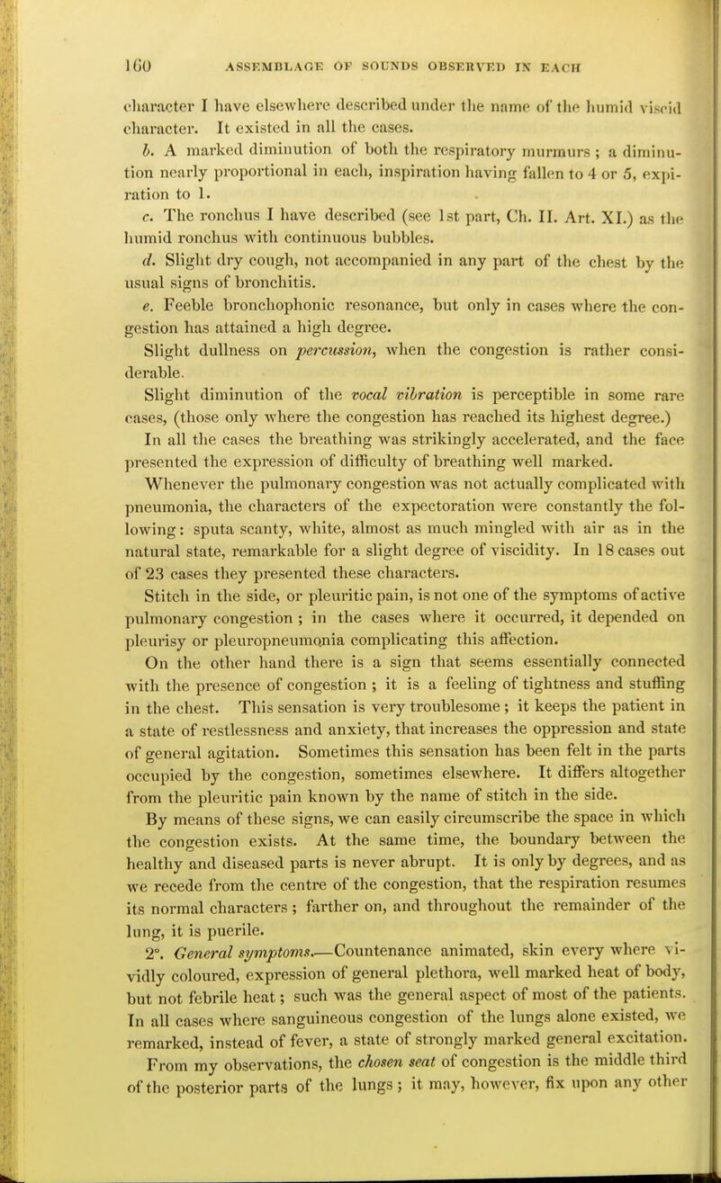 charactei' I have elsewhere described under the name of the humid viscid character. It existed in all the cases. h. A marked diminution of both the respiratory murmurs ; a diminu- tion nearly proportional in each, inspiration having fallen to 4 or 5, expi- ration to 1. c. The ronchus I have described (see 1st part, Ch. II. Art. XI.) as the humid ronchus with continuous bubbles. d. Slight dry cough, not accompanied in any part of the chest by the usual signs of bronchitis. e. Feeble bronchophonic resonance, but only in cases where the con- gestion has attained a high degree. Slight dullness on percussion, when the congestion is rather consi- derable. Slight diminution of the vocal vibration is perceptible in some rare cases, (those only where the congestion has reached its highest degree.) In all the cases the breathing was strikingly accelerated, and the face presented the expression of diiRculty of breathing well marked. Whenever the pulmonary congestion was not actually complicated with pneumonia, the characters of the expectoration Avere constantly the fol- lowing : sputa scanty, white, almost as much mingled with air as in the natural state, remarkable for a slight degree of viscidity. In 18 cases out of 23 cases they presented these charactei'S. Stitch in the side, or pleuritic pain, is not one of the symptoms of active pulmonary congestion ; in the cases where it occurred, it depended on pleurisy or pleuropneumonia complicating this affection. On the other hand there is a sign that seems essentially connected with the presence of congestion ; it is a feeling of tightness and stuffing in the chest. This sensation is very troublesome ; it keeps the patient in a state of restlessness and anxiety, that increases the oppression and state of general agitation. Sometimes this sensation has been felt in the parts occupied by the congestion, sometimes elsewhere. It differs altogether from the pleuritic pain known by the name of stitch in the side. By means of these signs, we can easily circumscribe the space in which the congestion exists. At the same time, the boundary between the healthy and diseased parts is never abrupt. It is only by degrees, and as we recede from the centre of the congestion, that the respiration resumes its normal characters; farther on, and throughout the remainder of the lung, it is puerile. 2°. General symptoms Countenance animated, skin every where vi- vidly coloured, expression of general plethora, well marked heat of body, but not febrile heat; such was the general aspect of most of the patients. In all cases where sanguineous congestion of the lungs alone existed, we remarked, instead of fever, a state of strongly marked general excitation. From my observations, the chosen seat of congestion is the middle third of the posterior parta of the lungs ; it may, however, fix upon any other