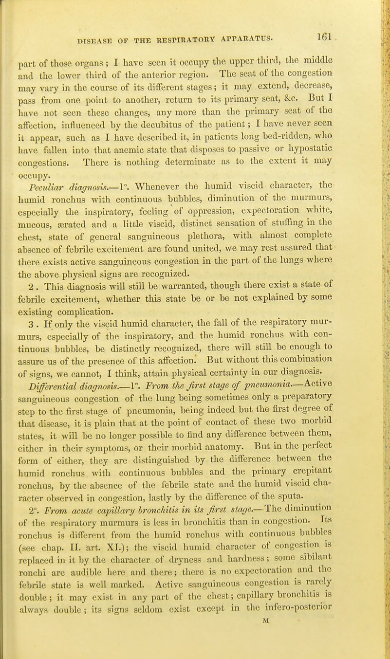 part of those organs ; I have seen it occupy the upper third, the middle and the lower third of the anterior region. The seat of the congestion may vary in the course of its different stages; it may extend, decrease, pass from one point to another, return to its primary seat, &c. But I liave not seen these changes, any more than the primary seat of the affection, influenced by the decubitus of the patient; I have never seen it appear, such as I have described it, in patients long bed-ridden, who have fallen into that anemic state that disposes to passive or hypostatic congestions. There is nothing determinate as to the extent it may occupy. Peculiar diagnosis.—1°. Whenever the humid viscid character, the humid ronchus with continuous bubbles, diminution of the murmurs, especially the inspiratory, feeling of oppression, expectoration white, mucous, ajrated and a little viscid, distinct sensation of stuffing in the chest, state of general sanguineous plethora, with almost complete absence of febrile excitement are found united, we may rest assured that there exists active sanguineous congestion in the part of the lungs where the above physical signs are recognized. 2 . This diagnosis will still be warranted, though there exist a state of febrile excitement, whether this state be or be not explained by some existing complication. 3 . If only the viscid humid character, the fall of the respiratory mur- murs, especially of the inspiratory, and the humid ronchus with con- tinuous bubbles, be distinctly recognized, there will still be enough to assure us of the presence of this affection^ But without this combination of signs, we cannot, I think, attain physical certainty in our diagnosis. Differential diagnosis 1. From the first stage of pneumonia—Active sanguineous congestion of the lung being sometimes only a preparatory step to the first stage of pneumonia, being indeed but the first degree of that disease, it is plain that at the point of contact of these two morbid states, it will be no longer possible to find any difference between them, either in their symptoms, or their morbid anatomy. But in the perfect form of either, they are distinguished by the difference between the humid ronchus with continuous bubbles and the primary crepitant ronchus, by the absence of the febrile state and the humid viscid cha- racter observed in congestion, lastly by the difference of the sputa. 2. From acute capillary bronchitis in its first stage.—The diminution of the respiratory murmurs is less in bronchitis than in congestion. Its ronchus is different from the humid ronchus with continuous bubbles (see chap. II. art. XI.); the viscid humid character of congestion is replaced in it by the character of dryness and hardness; some sibilant ronchi are audible here and there; there is no expectoration and the febrile state is well marked. Active sanguineous congestion is rarely double ; it may exist in any part of the chest; capillary bronchitis^ is always double; its signs seldom exist except in the infero-posterior M