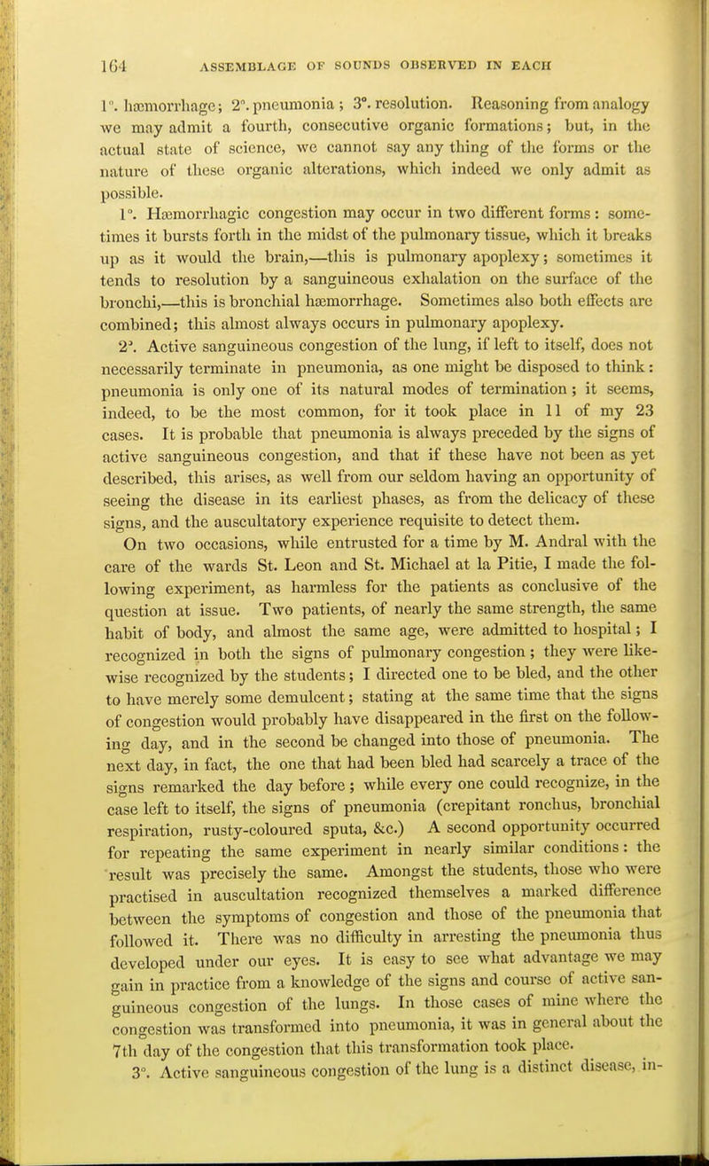 r. htcmorrhage; 2. pneumonia ; 3°. resolution. Reasoning from analogy we may admit a fourth, consecutive organic formations; but, in the actual state of science, we cannot say any thing of the forms or the nature of these organic alterations, whicli indeed we only admit as possible. 1°. Hajraorrhagic congestion may occur in two different forms : some- times it bursts forth in the midst of the pulmonary tissue, which it breaks up as it would the brain,—this is pulmonary apoplexy; sometimes it tends to resolution by a sanguineous exhalation on the surface of the bronchi,—this is bronchial hfemorrhage. Sometimes also both effects are combined; this almost always occurs in pulmonary apoplexy. 2\ Active sanguineous congestion of the lung, if left to itself, does not necessarily terminate in pneumonia, as one might be disposed to think: pneumonia is only one of its natural modes of termination; it seems, indeed, to be the most common, for it took place in 11 of my 23 cases. It is probable that pneumonia is always preceded by the signs of active sanguineous congestion, and that if these have not been as yet described, this arises, as well from our seldom having an opportunity of seeing the disease in its earliest phases, as from the delicacy of these signs, and the auscultatory experience requisite to detect them. On two occasions, while entrusted for a time by M. Andral with the care of the wards St. Leon and St. Michael at la Pitie, I made the fol- lowing experiment, as harmless for the patients as conclusive of the question at issue. Two patients, of nearly the same strength, the same habit of body, and almost the same age, were admitted to hospital; I recognized in both the signs of pulmonary congestion; they were like- wise recognized by the students; I directed one to be bled, and the other to have merely some demulcent; stating at the same time that the signs of congestion would probably have disappeared in the first on the follow- ing day, and in the second be changed into those of pneumonia. The next day, in fact, the one that had been bled had scarcely a trace of the signs remarked the day before ; while every one could recognize, in the case left to itself, the signs of pneumonia (crepitant ronchus, bronchial respiration, rusty-coloured sputa, &c.) A second opportunity occurred for repeating the same experiment in nearly similar conditions: the result was precisely the same. Amongst the students, those who were practised in auscultation recognized themselves a marked difference between the symptoms of congestion and those of the pneumonia that followed it. There was no difficulty in arresting the pneumonia thus developed under our eyes. It is easy to see what advantage we may gain in practice from a knowledge of the signs and course of active san- guineous congestion of the lungs. In those cases of mine where the congestion was transformed into pneumonia, it was in general about the 7th day of the congestion that this transformation took place. 3°. Active sanguineous congestion of the lung is a distinct disease, in-