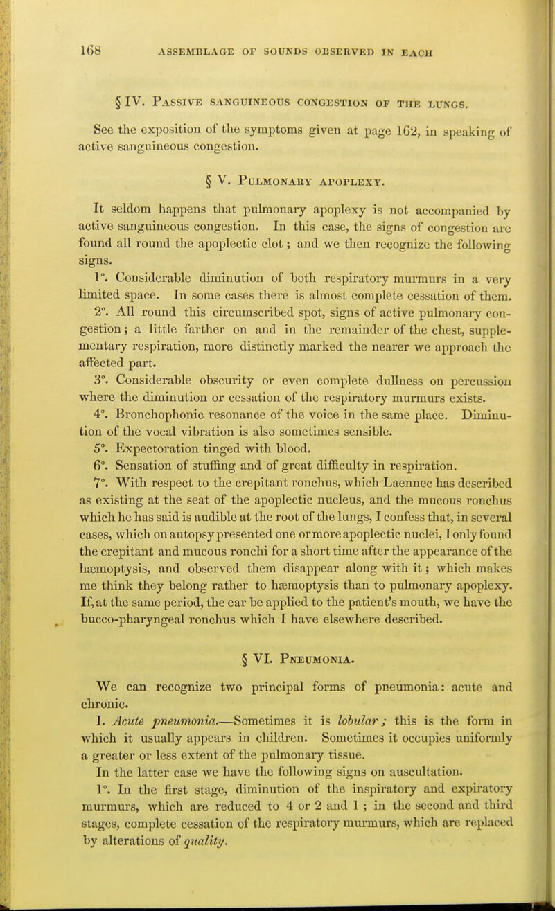 1G8 § IV. Passive sanguineous congestion of the lungs. See the exposition of the symptoms given at page 1G2, in speaking of active sanguineous congestion. § V. Pulmonary apoplexy. It seldom happens that pulmonary apoplexy is not accompanied by active sanguineous congestion. In this case, the signs of congestion are found all round the apoplectic clot; and we then recognize the following signs. 1°. Considerable diminution of both respiratory murmurs in a very limited space. In some cases thei'e is almost complete cessation of them. 2°. AU round this circumscribed spot, signs of active pulmonary con- gestion ; a little farther on and in the remainder of the chest, supple- mentary respiration, more distinctly marked the nearer we approach the affected part. 3°. Considerable obscurity or even complete dullness on percussion where the diminution or cessation of the respiratory murmurs exists. 4°. Bronchoplionic resonance of the voice in the same place. Diminu- tion of the vocal vibration is also sometimes sensible. 5°. Expectoration tinged with blood. 6°. Sensation of stuffing and of great difficulty in respiration, 7°. With respect to the crepitant ronchus, which Laennec has described as existing at the seat of the apoplectic nucleus, and the mucous ronchus which he has said is audible at the root of the lungs, I confess that, in several cases, which on autopsy presented one ormoreajjoplectic nuclei, lonlyfound the crepitant and mucous ronchi for a short time after the appearance of the htemoptysis, and observed them disappear along with it; which makes me think they belong rather to h£emoptysis than to pulmonary apoplexy. If, at the same period, the ear be applied to the patient's mouth, we have the bucco-pharyngeal ronchus which I have elsewhere described. § VL Pneumonia. We can recognize two principal forms of pneumonia: acute and clironic. I. Acute pneumonia—Sometimes it is lobular; this is the form in which it usually appears in children. Sometimes it occupies uniformly a greater or less extent of the jjulmonary tissue. In the latter case we have the following signs on auscultation. 1°. In the first stage, diminution of the inspiratory and expiratory murmurs, which are reduced to 4 or 2 and 1 ; in the second and third stages, complete cessation of the respiratory murmurs, which are replaced by alterations of quality.