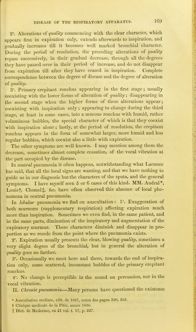 2*. Alterations of quality commencing with the clear character, which appears first in expiration only, extends afterwards to inspiration, and gradually increases till it becomes well marked bronchial character. During the period of resolution, the preceding alterations of quality repass successively, in their gradual decrease, through aU the degrees they have passed over in their period of increase, and do not disappear from expiration till after they have ceased in inspiration. Complete correspondence between the degree of disease and the degree of alteration of quality. 3°. Primary crepitant ronchus appearing in the first stage; usually coexisting with the lower forms of alteration of quality; disappearing in the second stage when the higher forms of these alterations appear; coexisting with inspiration only ; appearing to change during the third stage, at least in some cases, into a mucous ronchus with humid, rather voluminous bubbles, the special character of which is that they coexist with inspiration alone ; lastly, at the period of resolution, the crepitant ronchus appears in the form of somewhat larger, more humid and less regular bubbles, which coexist also a little with expiration. The other symptoms are well known. I may mention among them the decrease, sometimes almost complete cessation, of the vocal vibration at the part occupied by the disease. In central pneumonia it often happens, notwithstanding what Laennec has said, that aU the local signs are wanting, and that we have nothing to guide us in our diagnosis but the characters of the sputa, and the general symptoms. I have myself seen 5 or 6 cases of this kind. MM. Andral*, Louis Chomelf, &c. have often observed this absence of local phe- nomena in central pneumonia. In lobular pneumonia we find on auscultation : 1°. Exaggeration of both murmurs (supplementary respiration) affecting expiration much more than inspiration. Sometimes we even find, in the same patient, and in the same parts, diminution of the inspiratory and augmentation of the expiratory murmur. These characters diminish and disappear in pro- portion as we recede from the point where the pneumonia exists. 2°. Expiration usually presents the clear, blowing quality., sometimes a very slight degree of the bronchial, but in general the alteration of quality goes no farther. 3°. Occasionally we meet here and there, towards the end of inspu-a- tiou only, some scattered, inconstant bubbles of the primary crepitant ronchus. 4. No change is perceptible in the sound on percussion, nor in the vocal vibration. II. Chronic ■pneumonia.—Many persons have questioned the existence ♦ Auscultation mediate, edit, do 1837, notes dcs pages 350, 353. t Cliniquc raedicale dc la Pitic, aiinec 1836. X Diet, dc Medccinc, eu 21 vol. t. 17, p. 227.