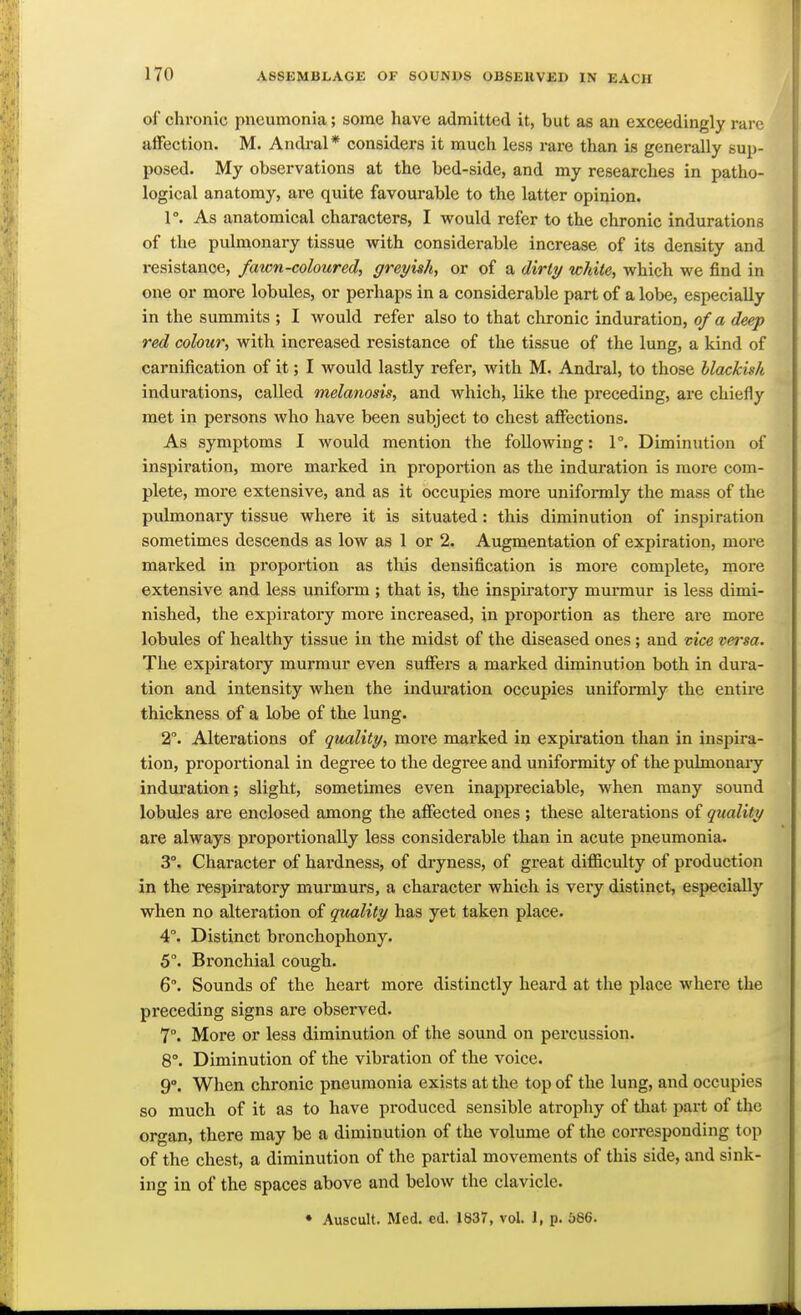 of chronic pneumonia; some have admitted it, but as an exceedingly rare affection. M. Andral* considers it much less rare than is generally sup- posed. My observations at the bed-side, and my researches in patho- logical anatomy, are quite favourable to the latter opinion. 1°. As anatomical characters, I would refer to the chronic indurations of the pulmonary tissue with considerable increase of its density and resistance, fawn-coloured, greyish, or of a dirty white, which we find in one or more lobules, or perhaps in a considerable part of a lobe, especially in the summits ; I would refer also to that clironic induration, of a deep red colour, with increased resistance of the tissue of the lung, a kind of carnification of it; I would lastly refer, with M. Andral, to those llackish indurations, called melanosis, and which, like the preceding, are chiefly met in persons who have been subject to chest affections. As symptoms I would mention the following: 1°. Diminution of inspiratioTa, more marked in proportion as the induration is more com- plete, more extensive, and as it occupies more uniformly the mass of the pulmonaiy tissue where it is situated: this diminution of inspiration sometimes descends as low as 1 or 2. Augmentation of expiration, more marked in proportion as this densification is more complete, more extensive and less uniform ; that is, the inspiratory murmur is less dimi- nished, the expiratory more increased, in proportion as thei-e are more lobules of healthy tissue in the midst of the diseased ones; and vice versa. The expiratory murmur even suffers a marked diminution both in dura- tion and intensity when the induration occupies uniformly the entire thickness of a lobe of the lung. 2°. Alterations of quality, more marked in expiration than in inspira- tion, proportional in degree to the degree and uniformity of the puknonaiy induration; slight, sometimes even inappreciable, when many sound lobules are enclosed among the affected ones ; these alterations of quality are always proportionally less considerable than in acute pneumonia. 3°. Character of hardness, of dryness, of great difiiculty of production in the respiratory murmurs, a character which is very distinct, especially when no alteration of quality has yet taken place. 4°. Distinct bronchophony. 5°. Bi'oncliial cough. 6°. Sounds of the heart more distinctly heard at the place where the preceding signs are observed. 7°. More or less diminution of the sound on percussion. 8°. Diminution of the vibration of the voice. 9°. When chronic pneumonia exists at the top of the lung, and occupies so much of it as to have produced sensible atrophy of that part of the organ, there may be a diminution of the volume of the corresponding top of the chest, a diminution of the partial movements of this side, and sink- ing in of the spaces above and below the clavicle. • Auscult. Med. ed. 1837, vol. J, p. 586.