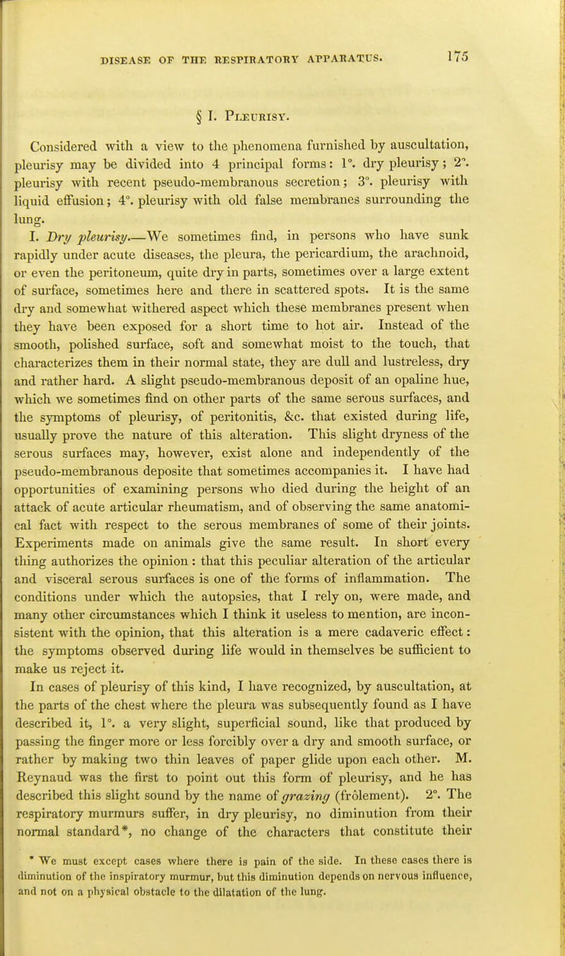 1Y5 § I. Pleurisy. Considered with a view to the phenomena furnished by auscultation, pleurisy may be divided into 4 principal forms: 1°. dry pleurisy; 2. pleurisy with recent pseudo-membranous secretion; 3°. pleurisy with liquid effusion; 4°. pleurisy with old false membranes surrounding the lung. I. Drr/ pleurisy We sometimes find, in persons who have sunk rapidly under acute diseases, the pleura, the pericardium, the arachnoid, or even the peritoneum, quite diy in parts, sometimes over a large extent of surface, sometimes here and there in scattered spots. It is the same dry and somewhat withered aspect which these membranes present when they have been exposed for a short time to hot air. Instead of the smooth, polished surface, soft and somewhat moist to the touch, that characterizes them in their normal state, they are dull and lustreless, diy and rather hard. A slight pseudo-membranous deposit of an opaline hue, which we sometimes find on other parts of the same serous surfaces, and the symptoms of pleurisy, of peritonitis, &c. that existed during life, usually prove the nature of this alteration. This slight dryness of the serous surfaces may, however, exist alone and independently of the pseudo-membranous deposite that sometimes accompanies it. I have had opportunities of examining persons who died during the height of an attack of acute articular rheumatism, and of observing the same anatomi- cal fact with respect to the serous membranes of some of their joints. Experiments made on animals give the same result. In short every thing authorizes the opinion : that this peculiar alteration of the articular and visceral serous surfaces is one of the forms of inflammation. The conditions under which the autopsies, that I rely on, were made, and many other circumstances which I think it useless to mention, are incon- sistent with the opinion, that this alteration is a mere cadaveric effect: the symptoms observed during life would in themselves be sufficient to make us reject it. In cases of pleurisy of this kind, I have recognized, by auscultation, at the parts of the chest where the pleura was subsequently found as I have described it, 1°. a very slight, superficial sound, like that produced by passing the finger more or less forcibly over a dry and smooth surface, or rather by making two thin leaves of paper glide upon each other. M. Reynaud was the first to point out this form of pleurisy, and he has described this slight sound by the name of grazing (frolement). 2°. The respiratory murmurs suffer, in dry pleurisy, no diminution from their normal standard*, no change of the characters that constitute their * We must except cases where there is pain of the side. In these cases there is diminution of the inspiratory murmur, but this diminution depends on nervous influence, and not on a physical obstacle to the dilatation of the lung.