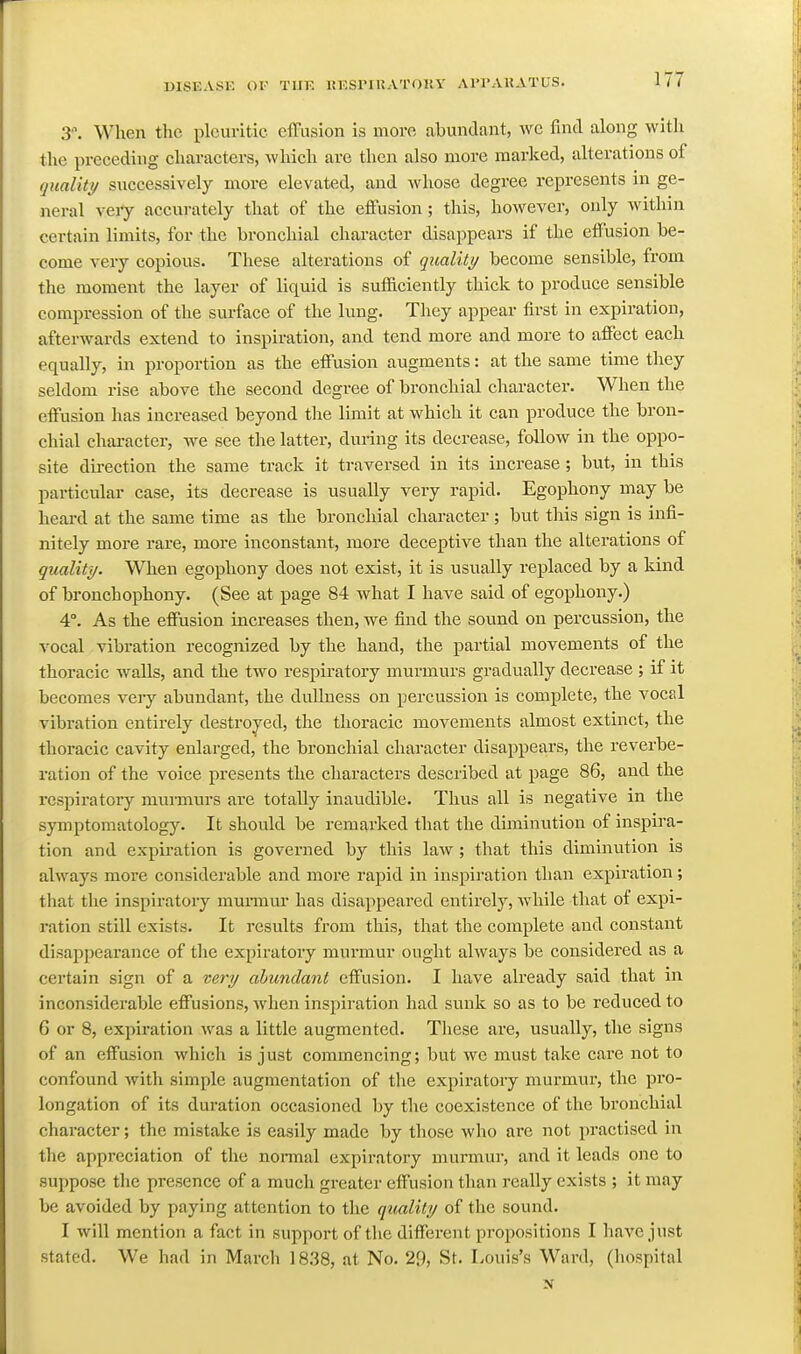 3\ When the pleuritic efTusion is more abundant, we find along with the preceding characters, which are then also more marked, alterations of quality/ successively more elevated, and whose degree represents in ge- neral very accurately that of the eflfusion ; this, however, only within certain limits, for the bronchial character disappears if the eflFusion be- come very copious. These alterations of qualiti/ become sensible, from the moment the layer of liquid is sufficiently thick to produce sensible compression of the surface of the lung. They appear first in expiration, afterwards extend to inspiration, and tend more and more to affect each equally, in proportion as the effusion augments: at the same time they seldom rise above the second degree of bronchial character. When the effusion has increased beyond the limit at which it can produce the bron- chial character, we see the latter, dui-ing its decrease, follow in the oppo- site direction the same track it traversed in its increase; but, in this particular case, its decrease is usually very rapid. Egophony may be heard at the same time as the bronchial character ; but this sign is infi- nitely more rare, more inconstant, more deceptive than the alterations of quality. When egophony does not exist, it is usually replaced by a kind of bronchophony. (See at page 84 what I have said of egophony.) 4°. As the effusion increases then, we find the sound on percussion, the vocal vibration recognized by the hand, the partial movements of the thoracic walls, and the two respiratory murmurs gradually decrease ; if it becomes veiy abundant, the dullness on percussion is complete, the vocal vibration entirely destroyed, the thoracic movements almost extinct, the thoracic cavity enlarged, the bronchial character disappears, the reverbe- ration of the voice presents the characters described at page 86, and the respiratory muimurs are totally inaudible. Thus all is negative in the symptomatology. It should be remarked that the diminution of inspira- tion and expiration is governed by this law; that this diminution is always more considerable and more rapid in inspiration than expiration; that the inspiratory murmur has disappeared entirely, Avhile that of expi- ration still exists. It results from this, that the complete and constant disajDijearance of the expiratory murmur ought ahvays be considered as a certain sign of a very abundant effusion. I have already said that in inconsiderable effusions, when inspiration had sunk so as to be reduced to 6 or 8, expiration was a little augmented. These are, usually, the signs of an effusion which is just commencing; but we must take care not to confound with simple augmentation of the expiratory murmur, the pro- longation of its duration occasioned by the coexistence of the bronchial character; the mistake is easily made by those who are not practised in the appreciation of the normal expiratory murmur, and it leads one to suppose the presence of a much greater effusion than really exists ; it may be avoided by paying attention to the quality of the sound. I will mention a fact in support of the different pi'opositions I have just stated. We had in March 1838, at No. 29, St. Louis's Ward, (hospital N