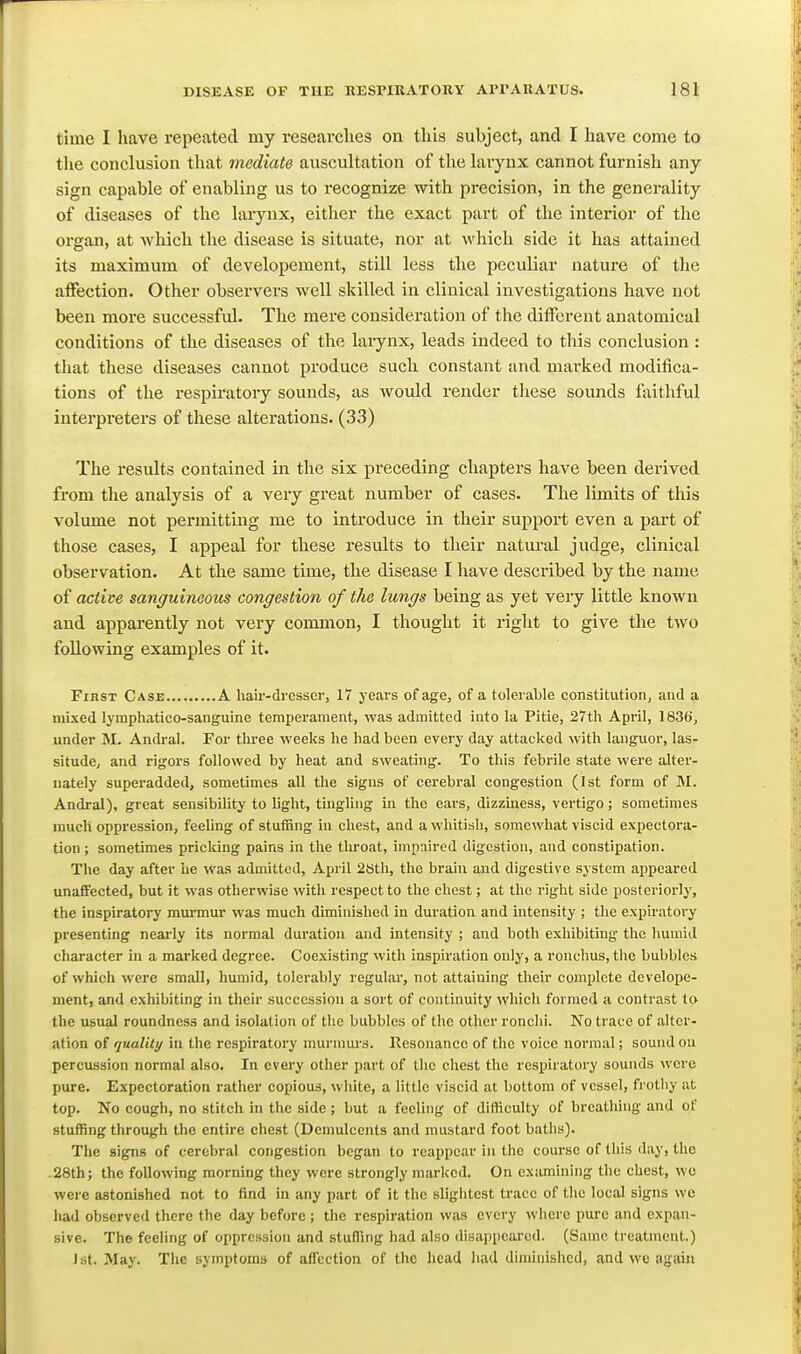 time I have repeated my researches on this subject, and I have come to the conclusion that mediate auscultation of the larynx cannot furnish any sign capable of enabling us to recognize with precision, in the generality of diseases of the laiynx, either the exact part of the interior of the organ, at which the disease is situate, nor at which side it has attained its maximum of developement, still less the peculiar nature of tlie affection. Other observers well skilled in clinical investigations have not been more successful. The mere consideration of the different anatomical conditions of the diseases of the larynx, leads indeed to this conclusion : that these diseases cannot produce such constant and mai-ked modifica- tions of the respiratory sounds, as would render these sounds faithful interpreters of these alterations. (33) The residts contained in the six preceding chapters have been derived from the analysis of a very great number of cases. The limits of this volume not permitting me to introduce in their support even a part of those cases, I appeal for these results to their natui-al judge, clinical observation. At the same time, the disease I have described by the name of active sanguineous congestion of the lungs being as yet very little known and apparently not very common, I thought it right to give the two following examples of it. First Case A haii'-dresscr, 17 j'ears of age, of a tolerable constitution, and a mixed lymphatico-sanguine temperament, was admitted into la Pitie, 27th April, 183d, under M. Andral. For tlu-ee weeks he had been every day attacked with languor, las- situde, and rigors followed by heat and sweating. To this febrile state were alter- nately superadded, sometimes all the signs of cerebral congestion (1st form of M. Andral), great sensibility to light, tingling in the ears, dizziness, vertigo; sometimes much oppression, feeling of stuffing iu chest, and a whitish, somewhat viscid expectora- tion ; sometimes pricking pains in the throat, impaired digestion, and constipation. The day after he was admitted, April 2t)th, the brain and digestive system appeared unaffected, but it was otherwise with respect to the chest; at the right side posteriorlj', the inspiratory mm-mur was much diminished in duration and intensity ; the expiratory presenting nearly its normal duration and intensity ; and both exhibiting the humid character in a marked degree. Coexisting with inspiration only, a ronclms, the bubbles of which were small, humid, tolerably regular, not attaining their complete develope- ment, and exhibiting in their succession a sort of continuity which formed a contrast to the usual roundness and isolation of the bubbles of the other ronchi. No trace of alter- ation of quality in the respiratory munnm's. Resonance of the voice normal; sound on percussion normal also. In every other part of the chest the respiratory sounds were pure. Expectoration rather copious, white, a little viscid at bottom of vessel, ft'otliy at top. No cough, no stitch in the side; but a feeling of difficulty of breathing and of stuffing through the entire chest (Demulcents and mustard foot baths). The signs of cerebral congestion began to reappear in the course of this day, the .28th; the following morning they were strongly marked. On examining the chest, we were astonished not to find in any part of it the slightest trace of the local signs we had observed there the day before ; the respiration was every where pure and expan- sive. The feeling of oppression and stuffing had also disappeared. (Same treatment.) J St. May. The symptoms of affection of the head had dimiuislicd, and we again