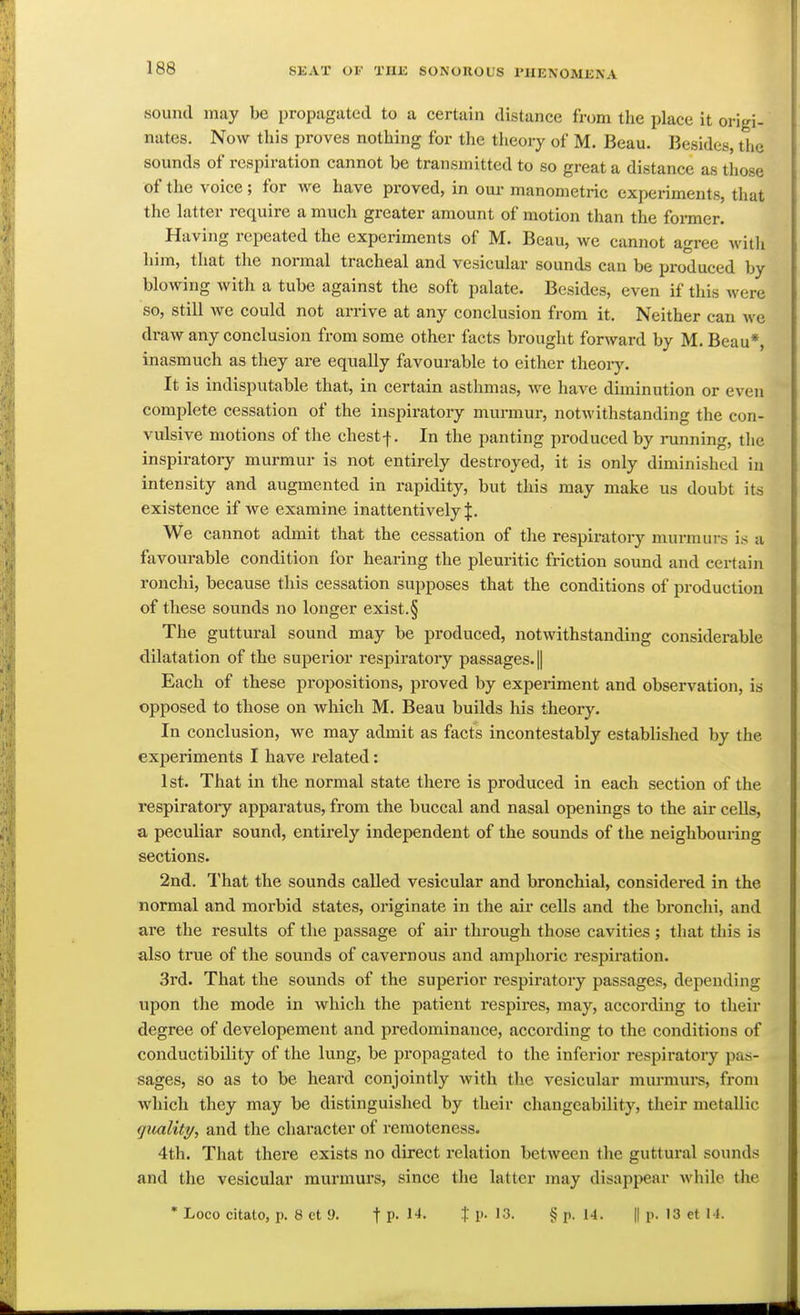 sound may be propagated to a certain distance from the place it origi- nates. Now this proves nothing for the theory of M. Beau. Besides, the sounds of respiration cannot be transmitted to so great a distance as those of the voice; for we have proved, in our manometric experiments, that the latter require a much greater amount of motion than the foi-mer. Having repeated the experiments of M. Beau, we cannot agree ^vit]^ him, that the normal tracheal and vesicular sounds can be produced by blowing with a tube against the soft palate. Besides, even if this were so, still we could not arrive at any conclusion from it. Neither can we di-aw any conclusion from some other facts brought forward by M. Beau*, inasmuch as they are equally favourable to either theoiy. It is indisputable that, in certain asthmas, we have diminution or even complete cessation of the inspiratory murmur, notwithstanding the con- vulsive motions of the chestf. In the panting produced by running, the inspiratory murmur is not entirely destroyed, it is only diminished in intensity and augmented in rapidity, but this may make us doubt its existence if we examine inattentively J. We cannot admit that the cessation of the respiratory murmurs is a favourable condition for hearing the plem-itic friction sound and certain ronchi, because this cessation supposes that the conditions of production of these sounds no longer exist. § The guttural sound may be produced, notwithstanding considerable dilatation of the superior respiratory passages. || Each of these propositions, proved by experiment and observation, is opposed to those on which M. Beau builds his theory. In conclusion, we may admit as facts incontestably established by the experiments I have related: 1st. That in the normal state there is produced in each section of the respiratoiy apparatus, from the buccal and nasal openings to the air cells, a peculiar sound, entirely independent of the sounds of the neighbouiing sections. 2nd. That the sounds called vesicular and bronchial, considered in the normal and morbid states, originate in the air cells and the bronchi, and are the results of the passage of air through those cavities; that this is also true of the sounds of cavernous and amphoric respiration. 3rd. That the soiinds of the superior respiratory passages, depending upon the mode in which the patient respires, may, according to their degree of developement and predominance, according to the conditions of conductibility of the lung, be propagated to the inferior respiratory pas- sages, so as to be heard conjointly with the vesicular murmurs, from which they may be distinguished by their changeability, their metallic gualiti/, and the character of remoteness. 4th. That there exists no direct relation between the guttural sounds and the vesicular murmurs, since the latter may disappear while the • Loco citato, p. 8 et 9. t P- t 1>- 13. §p. 1-1. || p. 13 et I I.