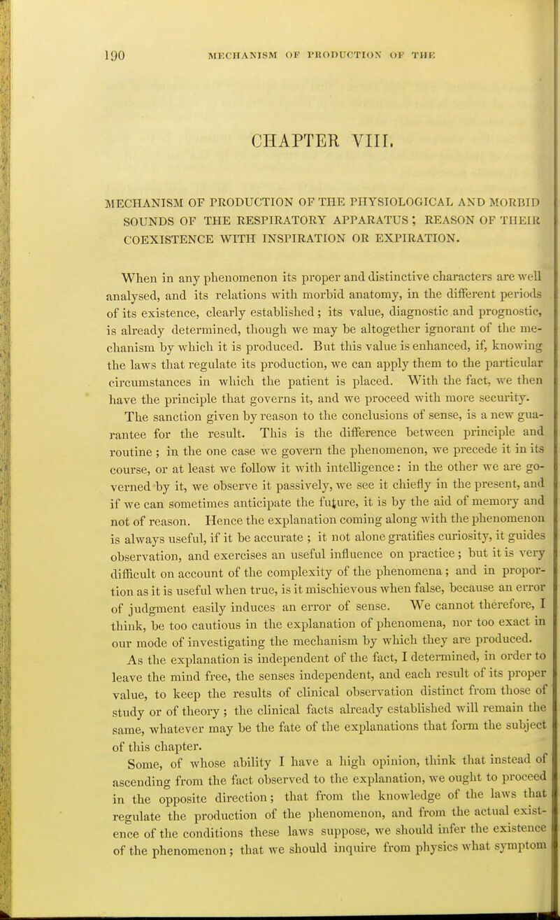 CHAPTER VIII. MECHANISM OF PRODUCTION OF THE PHYSIOLOGICAL AND MORBID SOUNDS OF THE RESPIRATORY APPARATUS', REASON OF THEHi COEXISTENCE WITH INSPIRATION OR EXPIRATION. When in any phenomenon its proper and distinctive characters are well analysed, and its relations with morbid anatomy, in the different periods of its existence, clearly established; its value, diagnostic and prognostic, is already determined, though we may be altogether ignorant of the me- chanism by which it is produced. But this value is enhanced, if, knowing the laws that regulate its production, we can apply them to the particular circumstances in which the patient is placed. With the fact, we then have the principle that governs it, and we proceed with more security. The sanction given by reason to the conclusions of sense, is a new gua- rantee for the result. This is the difference between pz-incii)le and routine ; in the one case we govern the phenomenon, we precede it in its course, or at least we follow it with intelligence: in the other we are go- verned by it, we observe it passively, we see it chiefly in the present, and if we can sometimes anticipate the future, it is by the aid of memory and not of reason. Hence the explanation coming along with the phenomenon is always useful, if it be accurate ; it not alone gratifies cui-iosity, it guides observation, and exercises an useful influence on practice; but it is very difficult on account of the complexity of the phenomena; and in propor- tion as it is useful when true, is it mischievous when false, because an eri'or of judgment easily induces an error of sense. We cannot therefore, I think, be too cautious in the explanation of phenomena, nor too exact in our mode of investigating the mechanism by which they are produced. As the explanation is independent of the fact, I detennined, in order to leave the mind free, the senses independent, and each result of its proper value, to keep the results of clinical observation distinct from those of study or of theoiy ; the clinical facts already established will remain the same, whatever may be the fate of the explanations that form the subject of this chapter. Some, of whose ability I have a high opinion, think that instead of ascending from the fact observed to the explanation, we ought to proceed in the opposite direction; that from the knowledge of the laws that regulate the production of the phenomenon, and from the actual exist- ence of the conditions these laws suppose, we should infer the existence of the phenomenon; that we should inquire from pliysics what symptom