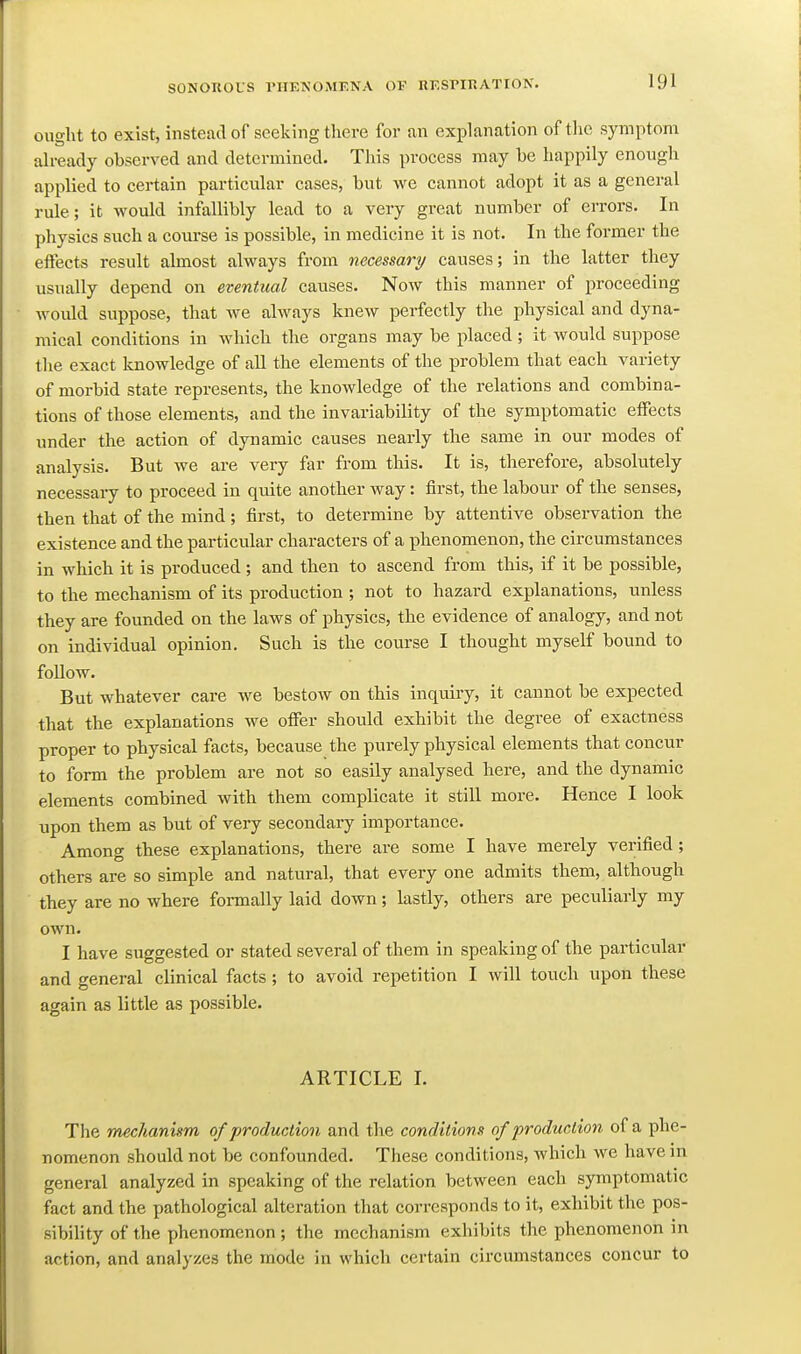 ought to exist, instead of seeking there for an explanation of the symptom already observed and determined. This process may be happily enough applied to certain particular cases, but we cannot adopt it as a general rule; it would infallibly lead to a very great number of errors. In physics such a course is possible, in medicine it is not. In the former the effects result almost always from necessary causes; in the latter they usually depend on eventual causes. Now this manner of proceeding would suppose, that we always knew perfectly the physical and dyna- mical conditions in which the organs may be placed; it would suppose the exact knowledge of all the elements of the problem that each variety of morbid state represents, the knowledge of the relations and combina- tions of those elements, and the invariability of the symptomatic effects under the action of dynamic causes nearly the same in our modes of analysis. But we are very far from this. It is, therefore, absolutely necessary to proceed in qmte another way: first, the labour of the senses, then that of the mind; first, to determine by attentive observation the existence and the particular characters of a phenomenon, the circumstances in which it is produced; and then to ascend from this, if it be possible, to the mechanism of its production ; not to hazard explanations, unless they are founded on the laws of physics, the evidence of analogy, and not on individual opinion. Such is the course I thought myself bound to follow. But whatever care we bestow on this inquiry, it cannot be expected that the explanations we offer should exhibit the degree of exactness proper to physical facts, because the purely physical elements that concur to form the problem are not so easily analysed here, and the dynamic elements combined with them complicate it still more. Hence I look upon them as but of very secondary importance. Among these explanations, there are some I have merely verified; others are so simple and natural, that every one admits them, although they are no where formally laid down; lastly, others are peculiarly my own. I have suggested or stated several of them in speaking of the particular and general clinical facts ; to avoid repetition I will touch upon these again as little as possible. ARTICLE I. The mechanism of production and the conditions of production of a phe- nomenon should not be confounded. These conditions, which we have in general analyzed in speaking of the relation between each symptomatic fact and the pathological alteration that corresponds to it, exhibit the pos- sibility of the phenomenon ; the mechanism exhibits the phenomenon in action, and analyzes the mode in which certain circumstances concur to