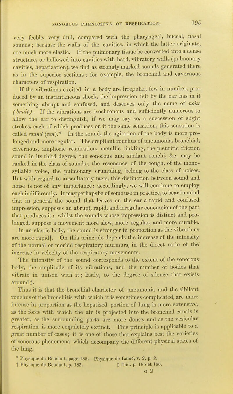 very feeble, very dull, compared with the pharyngeal, buccal, nasal sounds ; because the walls of the cavities, in which the latter originate, are much more elastic. If the pulmonai-y tissue be converted into a dense structure, or hollowed into cavities with hard, vibratory walls (pulmonary cavities, hepatization), we find as strongly marked sounds generated there as in the superior sections; for example, the bronchial and cavernous characters of respiration. If the vibrations excited in a body are irregular, few in number, pro- duced by an instantaneous shock, the impression felt by the ear has in it something abrupt and confused, and deserves only the name of noise (bruit). If the vibrations are isochronous and sufficiently numerous to allow the ear to distinguish, if we may say so, a succession of slight strokes, each of which produces on it the same sensation, this sensation is called sound {son).* In the sound, the agitation of the body is more pro- longed and more regular. The crepitant ronchus of pneumonia, bronchial, cavernous, amphoric respiration, metallic tinkling, the pleuritic friction sound in its third degree, the sonorous and sibilant ronchi, &c. may be ranked in the class of sounds; the resonance of the cough, of the mono- syllabic voice, the pulmonary crumpling, belong to the class of noises. But with regard to auscultatory facts, this distinction between sound and noise is not of any importance; accordingly, we will continue to employ each indiiferently. It may perhaps be of some use in practice, to bear in mind that in general the sound that leaves on the ear a rapid and confused impression, supposes an abrupt, rapid, and irregular concussion of the part that produces it; whilst the sounds whose impression is distinct and pro- longed, suppose a movement more slow, more regular, and more dui'able. In an elastic body, the sound is stronger in proportion as the vibrations are more rapidf. On this principle depends the increase of the intensity of the normal or morbid respiratory murmurs, in the du-ect ratio of the increase in velocity of the respiratoiy movements. The intensity of the sound corresponds to the extent of the sonorous body, the amplitude of its vibrations, and the number of bodies that vibrate in unison with it; lastly, to the degree of silence that exists around |. Thus it is that the bronchial character of pneumonia and the sibilant ronchus of the bronchitis with which it is sometimes complicated, are more intense in proportion as the hepatized portion of lung is more extensive, as the force with which the air is projected into the bronchial canals is greater, as the surrounding parts are more dense, and as the vesicular respiration is more coijipletely extinct. This principle is applicable to a great number of cases; it is one of those that explains best the varieties of sonorous phenomena which accompany the different physical states of the lung. * Physique de Beudant, page 185. Physiflue de Lamd, v. 2, p. 2. t Physique de Beudant, p. 183. % Ibid. p. 185 et 186. o 2