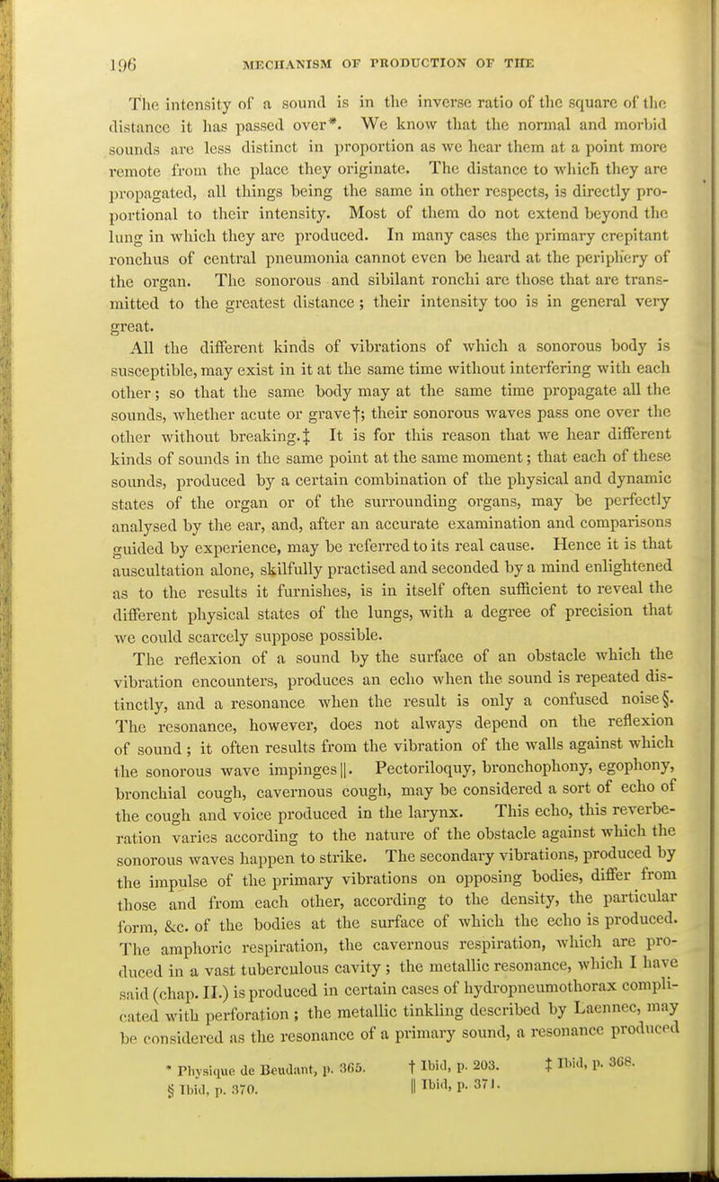 The intensity of a sound is in tlie inverse ratio of the square of the distance it has passed over*. We know that the normal and morhid sounds arc less distinct in proportion as we hear them at a point more remote from the place they originate. The distance to which they are propagated, all things being the same in other respects, is directly pro- portional to tlieir intensity. Most of them do not extend beyond the lung in which they are produced. In many cases the primary crepitant ronchus of central pneumonia cannot even be heard at the periphery of the organ. The sonorous and sibilant ronchi are those that are trans- mitted to the greatest distance; their intensity too is in general very great. All the different kinds of vibrations of which a sonorous body is susceptible, may exist in it at the same time without interfering with each other; so that the same body may at the same time propagate all the sounds, whether acute or grave f; their sonorous waves pass one over the other without breaking. J It is for this reason that we hear different kinds of sounds in the same point at the same moment; that each of these sounds, produced by a certain combination of the physical and dynamic states of the organ or of the surrounding organs, may be perfectly analysed by the ear, and, after an accurate examination and comparisons guided by experience, may be referred to its real cause. Hence it is that auscultation alone, skilfully practised and seconded by a mind enlightened as to the results it furnishes, is in itself often sufficient to reveal the different physical states of the lungs, with a degree of precision that we could scarcely suppose possible. The reflexion of a sound by the surface of an obstacle which the vibration encounters, produces an echo when the sound is repeated dis- tinctly, and a resonance when the result is only a confused noise §. The resonance, however, does not always depend on the reflexion of sound ; it often results from the vibration of the walls against which the sonorous wave impinges Ij. Pectoriloquy, bronchophony, egophony, bronchial cough, cavernous cough, may be considered a sort of echo of the cough and voice produced in the larynx. This echo, this reverbe- ration varies according to the nature of the obstacle against which the sonorous waves happen to strike. The secondary vibrations, produced by the impulse of the primary vibrations on opposing bodies, differ from those and from each other, according to the density, the particular form, &c. of the bodies at the surface of which the echo is produced. The amphoric respiration, the cavernous respiration, which are pro- duced in a vast tuberculous cavity ; the metallic resonance, which I have said (chap. II.) is produced in certain cases of hydropneumothorax compli- cated with perforation ; the metallic tinkling described by Laennec, may be considered as the resonance of a primary sound, a resonance produced • Plivsiquo dc Beudant, p. 365. t Ibid, p. 203. X md, p. 3C8. § Tlml, p. 370. Illbid, p. 371.