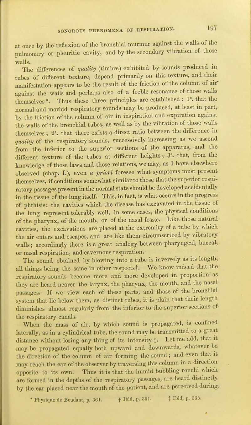 at once by the reflexion of the bronchial murmur against the walls of the pulmonary or pleuritic cavity, and by the secondary vibration of those walls. The diflTerences of qualiti/ (timbre) exhibited by sounds produced in tubes of different texture, depend primarily on this texture, and their manifestation appears to be the result of the friction of the column of air against the walls and perhaps also of a feeble resonance of those waUs themselves*. Thus these thi-ee principles are established: 1°. that the normal and morbid respiratory sounds may be produced, at least in part, by the friction of the column of air in inspiration and expiration against the waUs of the bronchial tubes, as weU as by the vibration of those walls themselves ; 2°. that there exists a direct ratio between the difference in qtuility of the respiratory sounds, successively increasing as we ascend from the inferior to the superior sections of the apparatus, and the different texture of the tubes at different heights; 3°. that, from the knowledge of those laws and those relations, we may, as I have elsewhere observed (chap. I.), even a priori foresee what symptoms must present themselves, if conditions somewhat similar to those that the superior respi- ratory passages present in the normal state should be developed accidentally in the tissue of the lung itself. This, in fact, is what occurs in the progress of phthisis: the cavities which the disease has excavated in the tissue of the lung represent tolerably well, in some cases, the physical conditions of the pharynx, of the mouth, or of the nasal fossa;. Like those natural cavities, the excavations are placed at the extremity of a tube by which the air enters and escapes, and are like them circumscribed by vibratory walls; accordingly there is a great analogy between pharyngeal, buccal, or nasal respiration, and cavernous respiration. The sound obtained by blowing into a tube is inversely as its length, all things being the same in other respects t- We know indeed that the respiratory sounds become more and more developed in proportion as they are heard nearer the larynx, the pharynx, the mouth, and the nasal passages. If we view each of these parts, and those of the bronchial system that lie below them, as distinct tubes, it is plain that their length diminishes almost regularly from the inferior to the superior sections of the respiratory canals. When the mass of air, by which sound is propagated, is confined laterally, as in a cylindrical tube, the sound may be transmitted to a great distance without losing any thing of its intensity %. Let me add, that it may be propagated equally both upward and downwards, whatever be the direction of the column of air forming the sound; and even that it may reach the ear of the observer by traversing this column in a direction opposite to its own. Thus it is that the humid bubbling ronchi which arc formed in the depths of the respiratory passages, arc heard distinctly by the ear placed near the mouth of the patient, and are perceived during, 'PhysiqucdeBeudant, p. 361. f Ibid, p. 36J. J Ibid, p. 305.