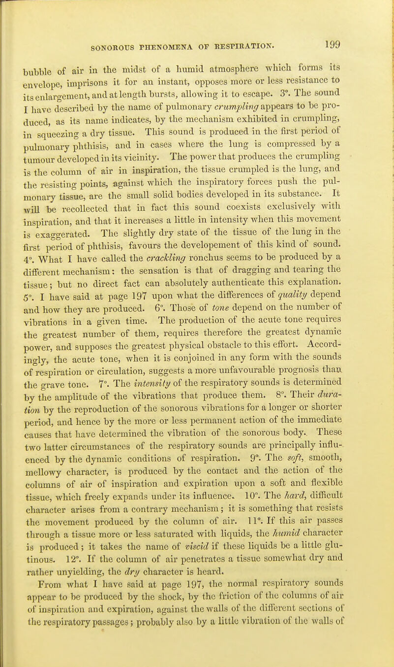 bubble of air in the midst of a humid atmosphere which forms its envelope, imprisons it for an instant, opposes more or less resistance to its enlargement, and at length bursts, allowing it to escape. 3°. The sound I have described by the name of pulmonary critmjjling appears to be pro- duced, as its name indicates, by the mechanism exhibited in crumpling, in squeezing a dry tissue. This sound is produced in the first period of puhnonary phthisis, and in cases where the lung is compressed by a tumoiir developed in its vicinity. The power that produces the crumpling is the column of air in inspiration, the tissue crumpled is the lung, and the resisting points, against which the inspiratory forces push the pul- monaiy tissue, are the small solid bodies developed in its substance. It will be recollected that in fact this sound coexists exclusively with inspiration, and that it increases a little in intensity when this movement is exaggerated. The slightly dry state of the tissue of the lung in the first period of phthisis, favours the developement of this kind of sound. 4°. What I have called the crackling ronchus seems to be produced by a different mechanism: the sensation is that of dragging and tearing the tissue; but no direct fact can absolutely authenticate this explanation. 5. I have said at page 197 upon what the differences oi quality depend and how they are produced. 6. Those of tone depend on the number of vibrations in a given time. The production of the acute tone requires the greatest number of them, requires therefore the greatest dynamic power, and supposes the greatest physical obstacle to this effort. Accord- ingly, the acute tone, when it is conjoined in any form with the sounds of respiration or circulation, suggests a more unfavourable prognosis than, the grave tone. 7°. The intensity of the respiratory sounds is determined by the amplitude of the vibrations that produce them. 8°. Their dura- tion by the reproduction of the sonorous vibrations for a longer or shorter period, and hence by the more or less permanent action of the immediate causes that have determined the vibration of the sonorous body.. These two latter circumstances of the respiratory sounds are principally influ-. enced by the dynamic conditions of respiration. 9°. The soft, smooth, mellowy character, is produced by the contact and the action of the columns of air of inspiration and expiration upon a soft and flexible tissue, which freely expands under its influence. 10. The hai'd, difficult character arises from a contrary mechanism; it is something that resists the movement produced by the column of air. 11°. If tliis air passes through a tissue more or less saturated with liquids, the humid character is produced; it takes the name of viscid if these liquids be a little glu- tinous. 12°. If the column of air penetrates a tissue somewhat dry and rather unyielding, the dry character is heard. From what I have said at page 197, the normal respiratory sounds appear to be produced by the shock, by the friction of the columns of air of inspiration and expiration, against the walls of the different sections of the respiratory passages; probably also by a little vibration of the walls of