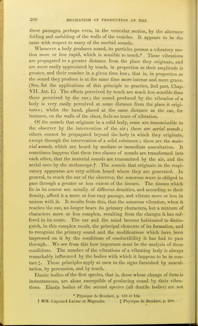 these passages, perhaps even, in tlie vesicular section, by the alternate folding and unfolding of the walls of the vesicles. It appears to Ix; the same with respect to many of the morbid sounds. Whenever a body produces sound, its particles possess a vibratory mo- tion more or less rapid, which is sensible to touch.* These vibrations are propagated to a greater distance from the place they originate, and ai-e more easily appreciated by touch, in proportion as their amplitude is greater, and their number in a given time less ; that is, in proportion as the sound they produce is at the same time more intense and more grave. (See, for the applications of this principle to pi-actice, 2nd part. Chap. VII. Art. I.) The effects perceived by touch are much less sensible than those perceived by the ear; the sound produced by the vibration of a body is very easily perceived at some distance from the place it origi- nates ; whilst the hand, placed at the same distance as the ear, for instance, on the walls of the chest, feels no trace of vibration. Of the sounds that originate in a solid body, some are transmissible to the observer by the intervention of the air; these are aerial sounds; others cannot be propagated beyond the body in which they originate, except through the intervention of a solid substance ; these are the male- rial sounds, which are heard by mediate or immediate auscultation. It sometimes happens that these tAvo classes of sounds are transformed into each other, that the material sounds are transmitted by the air, and the aei-ial ones by the stethoscope, f The sounds that originate in the respi- ratory apparatus are very seldom heard where they are generated. In general, to reach the ear of the observer, the sonorous wave is obliged to pass through a greater or less extent of the tissues. The tissues which lie in its course are usually of different densities, and according to their density, afford it a more or less easy passage, and vibrate more or less in unison with it. It results from this, that the sonorous vibration, when it reaches the ear, no longer bears its primary characters, but a mixture of characters more or less complex, resulting from the changes it has suf- fered in its route. The ear and the mind become habituated to distin- guish, in this complex result, the principal elements of its formation, and to recognize the primary sound and the modifications which have been impressed on it by the conditions of conductibility it has had to pass through. We see from this how important must be the analysis of these conditions. The number of the vibrations of a vibrating body is always remarkably influenced by the bodies with which it happens to be in con- tact j. These principles apply at once to the signs furnished by auscul- tation, by percussion, and by touch. Elastic bodies of the first species, that is, those whose change of form is instantaneous, are alone susceptible of producing sound by their vibra- tions. Elastic bodies of the second species (all ductile bodies) are not • Physique de BeucUnt, p. 183 et 184. t MM. Cagniai d Latour et Magciidio. f Physique de JBeuJant, p. 200. ■