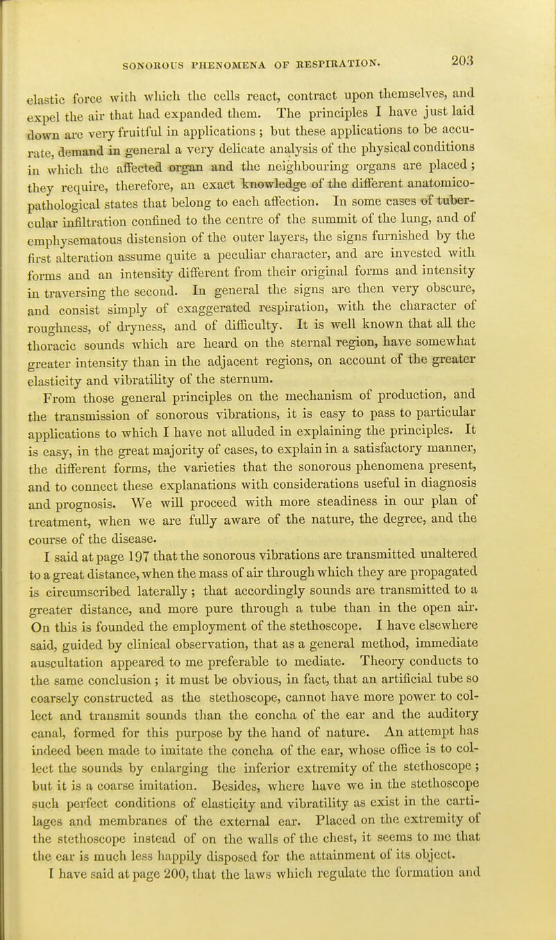 elastic force with which the cells react, contract upon themselves, and expel the air that had expanded them. The principles I have just laid down arc very fruitful in applications; but these applications to be accu- rate, demand in general a very delicate analysis of the physical conditions in which the affected oi^an and the neighbouring organs are placed; they require, therefore, an exact knowledge of the different anatomico- pathological states that belong to each affection. In some cases of tuber- cular infiltration confined to the centre of the summit of the lung, and of emphysematous distension of the outer layers, the signs fm-nished by the first alteration assume quite a peculiar character, and are invested with forms and an intensity different from their original forms and intensity in traversing the second. In general the signs are then very obscure, and consist simply of exaggerated respiration, with the character of roughness, of dryness, and of difficulty. It is well known that aU the thoracic sounds which are heard on the sternal region, have somewhat greater intensity than in the adjacent regions, on account of the greater elasticity and vibratility of the sternum. From those general principles on the mechanism of production, and the transmission of sonorous vibrations, it is easy to pass to particular applications to which I have not alluded in explaining the principles. It is easy, in the great majority of cases, to explain in a satisfactory manner, the different forms, the varieties that the sonorous phenomena present, and to connect these explanations with considerations useful in diagnosis and prognosis. We will proceed with more steadiness in our plan of treatment, when we are fuUy aware of the nature, the degree, and the course of the disease. I said at page 197 that the sonorous vibrations are transmitted unaltered to a great distance, when the mass of air through which they are propagated is circumscribed laterally; that accordingly sounds are transmitted to a greater distance, and more pure through a tube than in the open air. On this is founded the employment of the stethoscope. I have elsewhere said, guided by clinical observation, that as a general method, immediate auscultation appeared to me preferable to mediate. Theory conducts to the same conclusion ; it must be obvious, in fact, that an artificial tube so coarsely constructed as the stethoscope, cannot have more power to col- lect and transmit sounds than the concha of the ear and the auditory canal, formed for this purpose by the hand of nature. An attempt has indeed been made to imitate the concha of the ear, whose office is to col- lect the sounds by enlarging the inferior extremity of the stethoscope; but it is a coarse imitation. Besides, where have we in the stethoscope such perfect conditions of elasticity and vibratility as exist in the carti- lages and membranes of the external ear. Placed on the extremity of the stethoscope instead of on the walls of the chest, it seems to me that the ear is much less happily disposed for the attainment of its object. I have said at page 200, that the laws which regulate the formation and