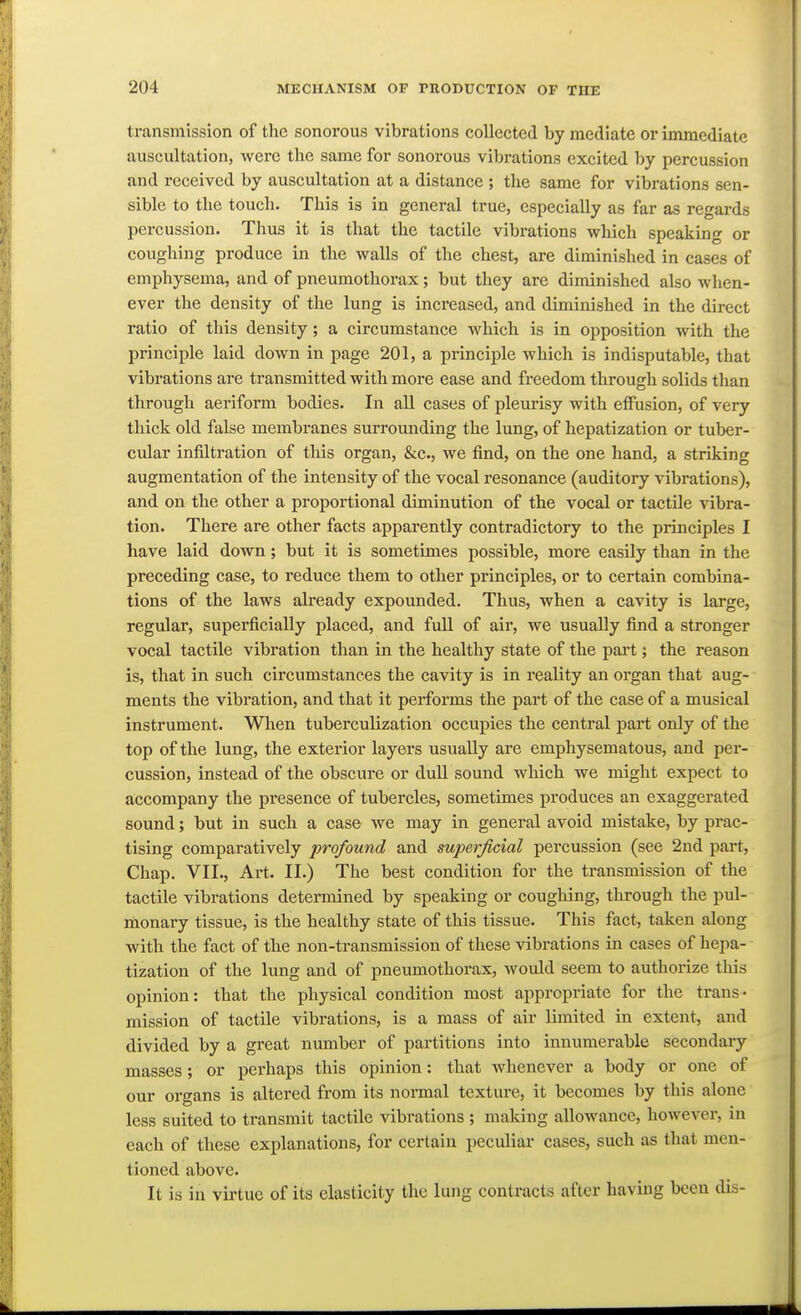 transmission of the sonorous vibrations collected by mediate or immediate auscultation, were the same for sonorous vibrations excited by percussion and received by auscultation at a distance ; the same for vibrations sen- sible to the touch. This is in general true, especially as far as regards percussion. Thus it is that the tactile vibrations which speaking or coughing produce in the walls of the chest, are diminished in cases of emphysema, and of pneumothorax; but they are diminished also when- ever the density of the lung is increased, and diminished in the direct ratio of this density; a circumstance which is in opposition with the principle laid down in page 201, a principle which is indisputable, that vibrations are transmitted with more ease and freedom through solids than through aeriform bodies. In all cases of pleurisy with effusion, of very thick old false membranes surrounding the lung, of hepatization or tuber- cular infiltration of this organ, &c., we find, on the one hand, a striking augmentation of the intensity of the vocal resonance (auditory vibrations), and on the other a proportional diminution of the vocal or tactUe vibra- tion. There are other facts apparently contradictory to the principles I have laid down; but it is sometimes possible, more easily than in the preceding case, to reduce them to other principles, or to certain combina- tions of the laws already expounded. Thus, when a cavity is large, regular, superficially placed, and fuU of air, we usually find a stronger vocal tactile vibration than in the healthy state of the part; the reason is, that in such circumstances the cavity is in reality an organ that aug- ments the vibration, and that it performs the part of the case of a musical instrument. Wlien tuberculization occupies the central part only of the top of the lung, the exterior layers usually are emphysematous, and per- cussion, instead of the obscure or duU sound which we might expect to accompany the presence of tubercles, sometimes produces an exaggerated sound; but in such a case we may in general avoid mistake, by prac- tising comparatively profound and superficial percussion (see 2nd part. Chap. VII., Art. II.) The best condition for the transmission of the tactile vibrations determined by speaking or coughing, through the pul- monary tissue, is the healthy state of this tissue. This fact, taken along with the fact of the non-transmission of these vibrations in cases of hepa- tization of the lung and of pneumothorax, would seem to authorize this opinion: that the physical condition most appropriate for the trans- mission of tactile vibrations, is a mass of air limited in extent, and divided by a great number of partitions into innumerable secondary masses; or perhaps this opinion: that whenever a body or one of our organs is altered from its normal texture, it becomes by this alone less suited to transmit tactile vibrations ; making allowance, however, in each of these explanations, for certain peculiar cases, such as that men- tioned above. It is in virtue of its elasticity the lung contracts after having been dis-