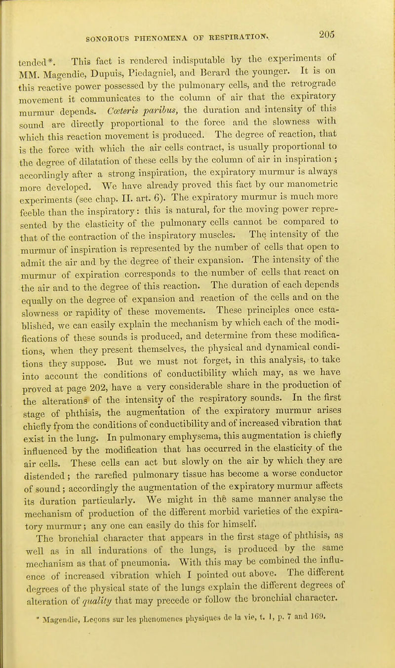 tended*. This fact is rendered indisputable by tbe experiments of MM. Magendie, Dupuis, Piedagniel, and Berard tlie younger. It is on tliis reactive power possessed by the pulmonary cells, and the retrograde movement it communicates to the column of air that the expiratory murmur depends. Cceteris paribus, the duration and intensity of this sound are directly proportional to the force and the slowness with which this reaction movement is produced. The degree of reaction, that is the force with which the air cells contract, is usually proportional to the degree of dilatation of these cells by the column of air in inspiration ; accordingly after a strong inspiration, the expiratory murmur is always more developed. We have already proved this fact by our manometric experiments (see chap. II. art. 6). The expiratory murmur is much more feeble than the inspiratory: this is natural, for the moving power repre- sented by the elasticity of the pulmonary cells cannot be compared to that of the contraction of the inspiratory muscles. The intensity of the murmur of inspiration is represented by the number of cells that open to admit the air and by the degree of their expansion. The intensity of the murmur of expiration corresponds to the number of cells that react on the air and to the degree of this reaction. The duration of each depends equally on the degree of expansion and reaction of the cells and on the slowness or rapidity of these movements. These principles once esta- blished, we can easily explain the mechanism by which each of the modi- fications of these sounds is produced, and determine from these modifica- tions, when they present themselves, the physical and dynamical condi- tions they suppose. But we must not forget, in this analysis, to take into account the conditions of conductibility which may, as we have proved at page 202, have a very considerable share in the production of the alterations of the intensity of the respiratory sounds. In the first stage of phthisis, the augmentation of the expiratory murmur arises chiefly from the conditions of conductibility and of increased vibration that exist in the lung. In pulmonary emphysema, this augmentation is chiefly influenced by the modification that has occurred in the elasticity of the air cells. These cells can act but slowly on the air by which they are distended ; the rarefied pulmonary tissue has become a worse conductor of sound; accordingly the augmentation of the expiratory murmur afiects its duration particularly. We might in the same manner analyse the mechanism of production of the different morbid varieties of the expira- tory murmur; any one can easily do this for himself. The bronchial character that appears in the first stage of phthisis, as well as in all indurations of the lungs, is produced by the same mechanism as that of pneumonia. With this may be combined the influ- ence of increased vibration which I pointed out above. The different degrees of the physical state of the lungs explain the different degrees of alteration of rjualit?/ that may precede or follow the bronchial character. • Magendie, Lcsons sur Ics phcnomencs physiques do la vip, t. I, p. 7 and IG9.