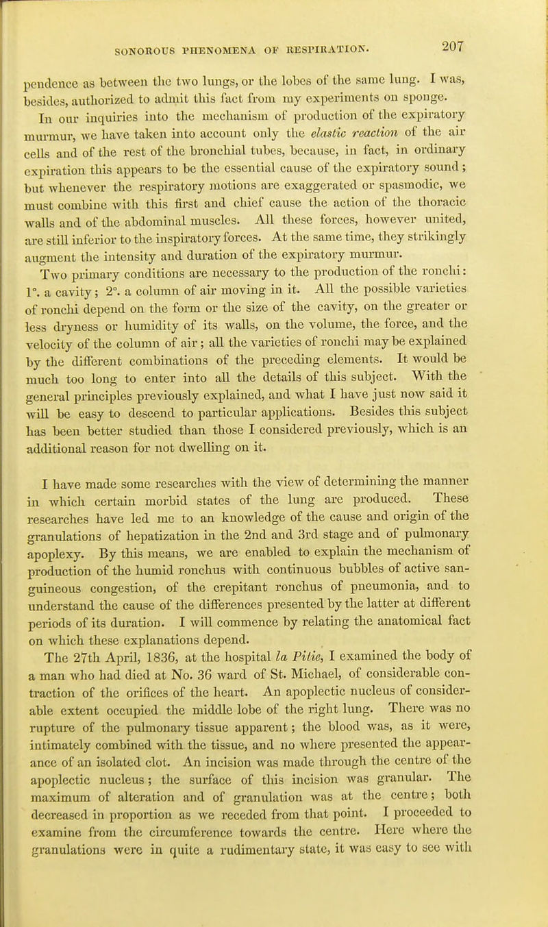 peuclence as between the two lungs, or the lobes of the same lung. I was, besides, authorized to admit this fact from my experiments on sponge. In our inquiries into the mechanism of production of the expiratory murmur, we have taken into account only the elastic reaction of the air cells and of the rest of the bronchial tubes, because, in fact, in ordinary expiration this appears to be the essential cause of the expiratory sound; but whenever the respiratory motions are exaggerated or spasmodic, we must combine with this first and chief cause the action of the thoracic walls and of the abdominal muscles. All these forces, however united, are still inferior to the inspiratory forces. At the same time, they strikingly augment the intensity and duration of the expiratory murmur. Two primary conditions are necessary to the production of the ronchi: V. a cavity; 2°. a cokuTin of air moving in it. All the possible varieties of ronchi depend on the form or the size of the cavity, on the greater or less diyness or humidity of its walls, on the volume, the force, and the velocity of the column of air; all the varieties of ronchi may be explained by the different combinations of the preceding elements. It would be much too long to enter into all the details of this subject. With the general principles previously explained, and what I have just now said it will be easy to descend to particular applications. Besides this subject has been better studied than those I considered previously, which is an additional reason for not dwelling on it. I have made some researches with the view of determining the manner in which certain morbid states of the lung are produced. These researches have led me to an knowledge of the cause and origin of the granulations of hepatization in the 2nd and 3rd stage and of puhnonary apoplexy. By this means, we are enabled to explain the mechanism of production of the humid ronchus with continuous bubbles of active san- guineous congestion, of the crepitant ronchus of pneumonia, and to understand the cause of the difierences presented by the latter at different periods of its duration. I will commence by relating the anatomical fact on which these explanations depend. The 27th April, 1836, at the hospital la Pitie, I examined the body of a man who had died at No. 36 ward of St. Michael, of considerable con- traction of the orifices of the heart. An apoplectic nucleus of consider- able extent occupied the middle lobe of the right lung. There was no rupture of the pulmonary tissue apparent; the blood was, as it were, intimately combined with the tissue, and no where presented the appear- ance of an isolated clot. An incision was made through the centre of the apoplectic nucleus; the surface of this incision was granular. The maximum of alteration and of granulation was at the centre; both decreased in proportion as we receded from that point. I proceeded to examine from the circumference towards the centre. Here where the granulations were in c^uite a rudimentary state, it was easy to see with