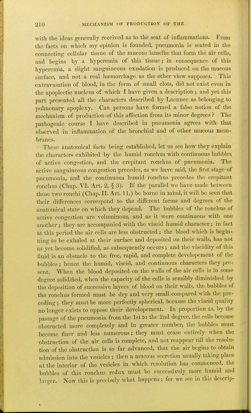 with the ideas generally I'cceived as to the seat of inflammations. From the facts on which my opinion is founded, pneumonia is seated in the connecting cellular tissue of the mucous lamellae that form the air cells, and begins by a hypei'cmia of this tissue; in consequence of this hyperemia, a slight sanguineous exudation is produced on the mucous surface, and not a real hasmorrhage as the other view supposes. This extravasation of blood, in the form of small clots, did not exist even in the apoplectic nucleus of which I have given a description ; and yet this part presented all the characters described by Laennec as telonging to pulmonary apoplexy. Can persons have formed a false notion of the mechanism of production of this affection from its minor degrees ? The pathogenic course I have described in pneumonia agi-ees with that observed in inflammation of the bronchial and of other mucous mem- branes. These anatomical facts being established, let us see how they explain the characters exhibited by the humid ronchus with continuous bubbles of active congestion, and the crepitant ronchus of pneumonia. The active sanguineous congestion pi'ecedes, as we have said, the first stage of pneumonia, and the continuous humid ronchus precedes the crepitant ronchus (Chap. VI. Art. 2, § 3). If the parallel we have made between those two ronchi (Chap. II. Art. 11,) be borne in mind, it will be seen that their differences correspond to the different forms and degrees of the anatomical state on which they depend. The bubbles of the ronchus of active congestion are voluminous, and as it were continuous with one another ; they are accompanied with the viscid humid character; in fact at this period the air cells are less obstructed ; the blood which is begin- ning to be exhaled at their surface and deposited on their walls, has not as yet become solidified, as subsequently occurs ; and the viscidity of this fluid is an obstacle to the free, rapid, and complete developement of the bubbles ; hence the humid, viscid, and continuous characters they pre- sent. When the blood deposited on the walls of the air cells is in some degree solidified, when the capacity of the cells is sensibly diminished by the deposition of successive layers of blood on their walls, the bubbles of the ronchus formed must be dry and very small compared with the pi-e- ceding ; they must be more perfectly spherical, because the viscid quality no longer exists to oppose their developement. In proportion as, by the passage of the pneumonia from the 1st to the 2nd degree, the cells become obstructed more completely and in greater number, the bubbles must become finer and less numerous ; they must cease entirely Avhen the obstruction of the air cells is complete, and not reappear till the resolu- tion of the obstruction is so far advanced, that the air begins to obtain admission into the vesicles ; then a mucous secretion usually taking place at the interior of the vesicles in which resolution has commenced, the bubbles of this ronchus redux must be successively more humid and larger. Now this is precisely what happens; for wo see in this descrip-