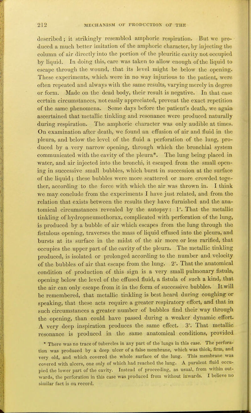 described ; it strikingly resembled amplioric respiration. But we pro- duced a much better imitation of the amphoi'ic character, by injecting the column of air dii-ectly into the portion of the pleuritic cavity not occupied by liquid. In doing this, care was taken to allow enough of the liquid to escape through the wound, that its level might be below the opening. These experiments, which Avere in no way injurious to the patient, were often repeated and always with the same results, varying merely in degree or form. Made on the dead body, their result is negative. In that case certain circumstances, not easily appreciated, prevent the exact repetition of the same phenomena. Some days before the patient's death, we again ascertained that metallic tinkling and resonance were produced naturally diu'ing respiration. The amphoric cliaracter was only audible at times. On examination after death, we found an effusion of air and fluid in the pleura, and below the level of the fluid a perforation of the lung, pro- duced by a very narrow opening, through which the bronchial system communicated with the cavity of the pleura*. The lung being placed in water, and air injected into the bronchi, it escaped from the small open- ing in successive small bubbles, which burst in succession at the surface of the liquid; these bubbles were more scattered or more crowded toge- ther, according to the force with which the air was thrown in. I think we may conclude from the experiments I have just related, and from the relation that exists between the results they have furnished and the ana- tomical circumstances revealed by the autopsy: 1°. That the metallic tinkling of hydropneumothorax, complicated with perforation of the lung, is produced by a bubble of air which escapes from the lung through the fistulous opening, traverses the mass of liquid effused into the pleura, and bursts at its surface in the midst of the air more or less rarified, that occupies the upper part of the cavity of the pleura. The metallic tinkling produced, is isolated or prolonged according to the number and velocity of the bubbles of air that escape from the lung. 2°. That the anatomical condition of production of this sign is a very small pulmonary fistula, opening below the level of the effused fluid, a fistula of such a kind, that the air can only escape from it in the form of successive bubbles. It will be remembered, that metallic tinkling is best heard during coughing or speaking, that these acts require a greater respiratory effort, and that in such circumstances a greater number of bubbles find their way through the opening, than could have passed during a weaker dynamic effort. A very deep inspiration produces the same effect. 3°. That metallic resonance is produced in the same anatomical conditions, provided • There was no trace of tubercles in any pai-t of the lungs in this case. The perfora- tion was produced by a deep ulcer of a false membrane, wliich was thick, firm, and very old, and which covered the whole surface of the lung. This membrane was covered with ulcers, one only of which had reached the lung. A purulent fluid occu- pied the lower part of the cavity. Instead of proceeding, as usual, from within out- wards, the perforation in tliis case was produced from without inwards. I believe no similar fact is on record.