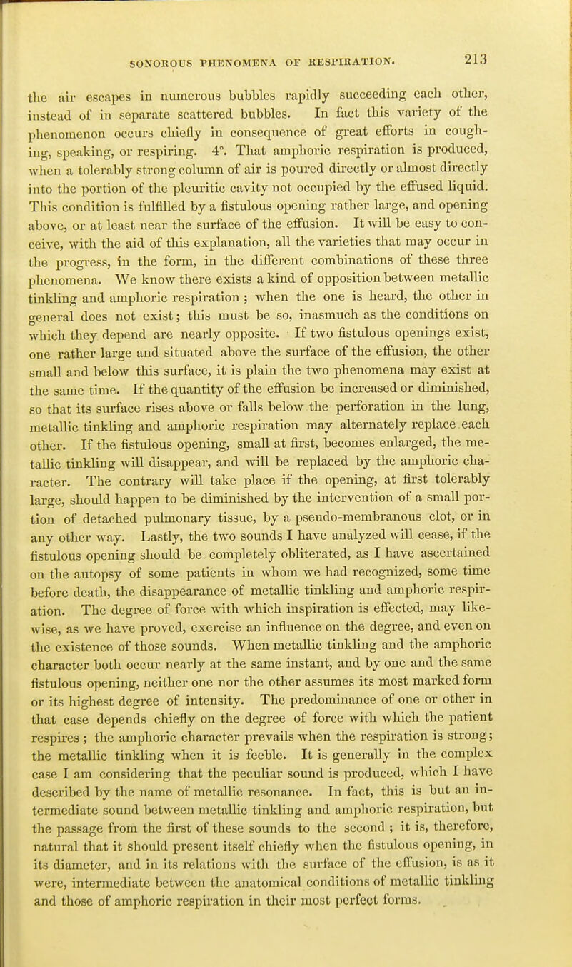 tlie air escapes in numerous bubbles rapidly succeeding each other, instead of in separate scattered bubbles. In fact this variety of the phenomenon occurs chiefly in consequence of great eflforts in cough- ing, speaking, or respiring. 4. That amphoric respiration is produced, when a tolerably strong column of air is poured directly or almost directly into the portion of the pleuritic cavity not occupied by the effused liquid. This condition is fulfilled by a fistulous opening rather large, and opening above, or at least near the surface of the effusion. It will be easy to con- ceive, with the aid of this explanation, all the varieties that may occur in the progress, in the fonu, in the different combinations of these three phenomena. We know there exists a kind of opposition between metallic tinkling and amphoric respiration ; when the one is heard, the other in general does not exist; this must be so, inasmuch as the conditions on which they depend are nearly opposite. If two fistulous openings exist, one rather large and situated above the surface of the effusion, the other small and below this surface, it is plain the two phenomena may exist at the same time. If the quantity of the effusion be increased or diminished, so that its surface rises above or falls below the perforation in the lung, metallic tinkling and amphoric respiration may alternately replace each other. If the fistulous opening, small at first, becomes enlarged, the me- tallic tinkling will disappear, and will be replaced by the amphoric cha- racter. The contrary wiU take place if the opening, at first tolerably large, should happen to be diminished by the intervention of a small por- tion of detached pulmonary tissue, by a pseudo-membranous clot, or in any other way. Lastly, the two sounds I have analyzed will cease, if the fistulous opening should be completely obliterated, as I have ascertained on the autopsy of some patients in whom we had recognized, some time before death, the disappearance of metallic tinkling and amphoric respir- ation. The degree of force with which inspiration is effected, may like- wise, as we have proved, exercise an influence on the degree, and even on the existence of those sounds. When metallic tinkling and the amphoric character both occur nearly at the same instant, and by one and the same fistulous opening, neither one nor the other assumes its most marked form or its highest degree of intensity. The predominance of one or other in that case depends chiefly on the degree of force with which the patient respires ; the amphoric character prevails when the respiration is strong; the metallic tinkling when it is feeble. It is generally in the complex case I am considering that the peculiar sound is produced, which I have described by the name of metallic resonance. In fact, this is but an in- termediate sound between metallic tinkling and amphoric respiration, but the passage from the first of these sounds to the second ; it is, therefore, natural that it should present itself chiefly when the fistulous opening, in its diameter, and in its relations with the surface of the effusion, is as it were, intermediate between the anatomical conditions of metallic tinkling and those of amphoric respiration in their most perfect forma.