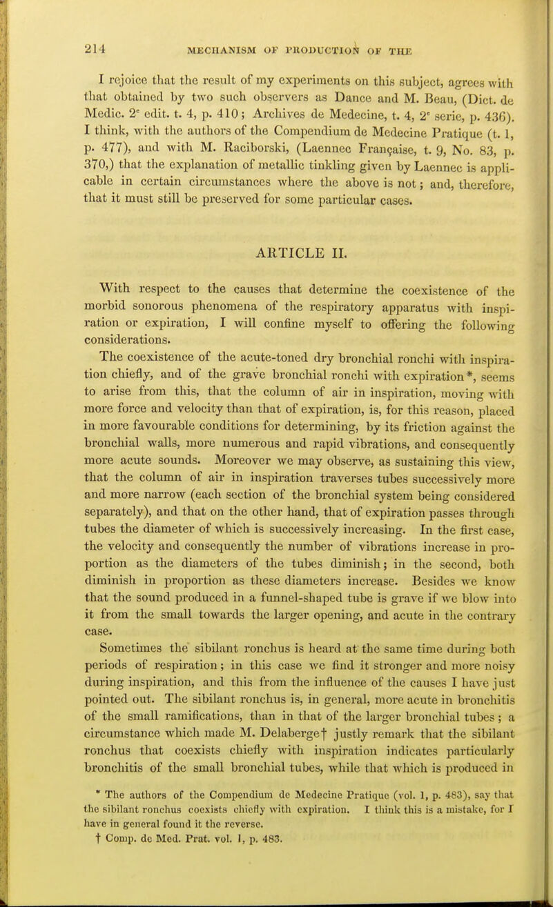 I rejoice that the result of my experiments on this subject, agrees with that obtained by two such observers as Dance and M. Beau, (Diet, de Medic. 2 edit. t. 4, p. 410; Archives de Medecine, t. 4, 2' serie, p. 43G). I think, with the authors of the Compendium de Medecine Pi-atique (t. 1, p. 477), and with M. Raciborski, (Laennec Fran9aise, t. 9, No. 83, ]>. 370,) that the explanation of metallic tinkling given by Laennec is appli- cable in certain circumstances where the above is not; and, therefore, that it must still be preserved for some particular cases. ARTICLE IL With respect to the causes that determine the coexistence of the morbid sonorous phenomena of the respiratory apparatus with inspi- ration or expiration, I will confine myself to offering the following considerations. The coexistence of the acute-toned dry bronchial ronchi with inspii-a- tion chiefly, and of the grave bronchial ronchi with expiration *, seems to arise from this, that the column of air in inspiration, moving with more force and velocity than that of expiration, is, for this reason, placed in more favourable conditions for determining, by its friction against the bronchial walls, more numerous and rapid vibrations, and consequently more acute sounds. Moreover we may observe, as sustaining this view, that the column of air in inspiration traverses tubes successively more and more narrow (each section of the bronchial system being considered separately), and that on the other hand, that of expiration passes through tubes the diameter of which is successively increasing. In the fii-st case, the velocity and consequently the number of vibrations increase in pro- portion as the diameters of the tubes diminish; in the second, both diminish in proportion as these diameters increase. Besides w^e know that the sound produced in a funnel-shaped tube is grave if we blow into it from the small towards the larger opening, and acute in the contrai-y case. Sometimes the sibUant ronchus is heard at the same time during both periods of respiration; in this case we find it stronger and more noisy during inspiration, and this from the influence of the causes I have just pointed out. The sibilant ronchus is, in general, more acute in broncliitis of the small ramifications, than in that of the larger bronchial tubes ; a circumstance which made M. Delabergef justly remark that the sibilant ronchus that coexists chiefly with inspiration indicates particularly bronchitis of the small bronchial tubes, while that which is produced in • The authors of the Compendium de Medecine Pratique (vol. 1, p. 483), say that the sibilant ronchus coexists chiefly with expiration. I think this is a mistake, for I have in general found it the reverse. t Conip. dc Med. Prat. vol. 1, p. 483.