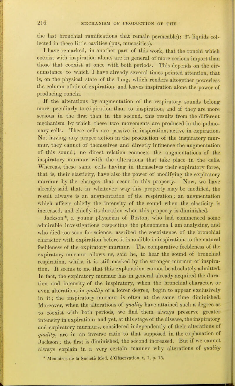 tho last bronchial ramifications that remain permeable); 3°. liquids col- lected in these little cavities (pus, mucosities). I have remarked, in another part of this work, that the ronchi which coexist with inspiration alone, are in general of more serious import than those that coexist at once with both periods. This depends on the cir- cumstance to which I have already several times pointed attention, that is, on the physical state of the lung, which renders altogether powerless the column of air of expiration, and leaves inspiration alone the power of producing ronchi. If the alterations by augmentation of the respiratory sounds belong more peculiarly to expiration than to inspiration, and if they are more serious in the first than in the second, this results from the different mechanism by which these two movements are produced in the pulmo- nary cells. These cells are passive in inspiration, active in expiration. Not having any proper action in the production of the inspiratory mur- mur, they cannot of themselves and directly influence the augmentation of this sound; no direct relation connects the augmentations of the inspiratory murmur with the alterations that take place in the cells. Whereas, these same cells having in themselves their expiratory force, that is, their elasticity, have also the power of modifying the expiratory murmur by the changes that occur in this property. Now, we have already said that, in whatever way this property may be modified, the result always is an augmentation of the respiration; an augmentation which affects chiefly the intensity of the sound when the elasticity is increased, and chiefly its duration when this property is diminished. Jackson*, a young physician of Boston, who had commenced some admirable investigations respecting the phenomena I am analyzing, and who died too soon for science, ascribed the coexistence of the bronchial character with expiration before it is audible in inspiration, to the natural feebleness of the expiratory murmur. The compai*ative feebleness of the expiratory murmur allows us, said he, to hear the sound of bronchial respiration, whilst it is still masked by the stronger murmur of inspira- tion. It seems to me that this explanation cannot be absolutely admitted. In fact, the expiratory murmur has in general already acquired the dura- tion and intensity of the inspiratory, when the bronchial character, or even alterations in quality of a lower degree, begin to appear exclusively in it; the inspiratory murmur is often at the same time diminished. Moreover, when the alterations of quality have attained such a degree as to coexist with both periods, we find them always pi'eserve greater intensity in expiration; and yet, at this stage of the disease, the inspiratory and expiratory murmurs, considered independently of their alterations of quality, are in an inverse ratio to that supposed in the explanation of Jackson ; the first is diminished, the second increased. But if we cannot always explain in a very certain manner why alterations of quality * Memoires de la Socicte Med. d'Obscrvation, t. ^, p. I*.