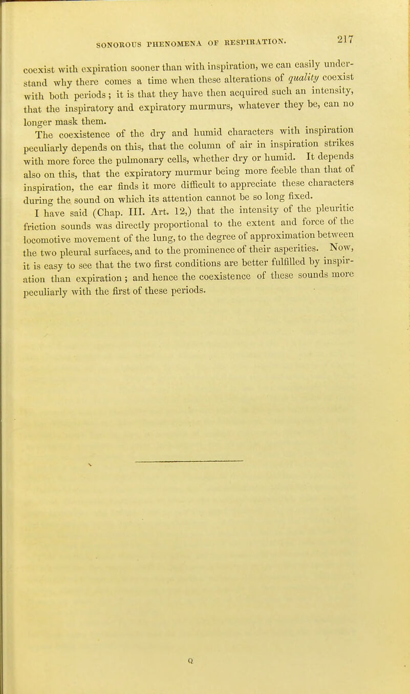 coexist with expiration sooner tlian with inspiration, we can easily under- stand why there comes a time when these alterations of quality coexist with both periods ; it is that they have then acquired such an intensity, that the inspiratory and expiratory murmurs, whatever they be, can no longer mask them. The coexistence of the dry and humid characters with inspiration pecuUarly depends on this, that the column of air in inspiration strikes with more force the puhnonary cells, whether dry or humid. It depends also on this, that the expiratory murmur being more feeble than that of inspiration, the ear finds it more difficult to appreciate these characters dui-ing the sound on which its attention cannot be so long fixed. I hive said (Chap. III. Art, 12,) that the intensity of the pleuritic friction sounds was directly proportional to the extent and force of the locomotive movement of the lung, to the degree of approximation between the two pleural surfaces, and to the prominence of their asperities. ^ Now, it is easy to see that the two fii-st conditions are better fulfilled by inspir- ation than expiration ; and hence the coexistence of these sounds more peculiarly with the first of these periods.