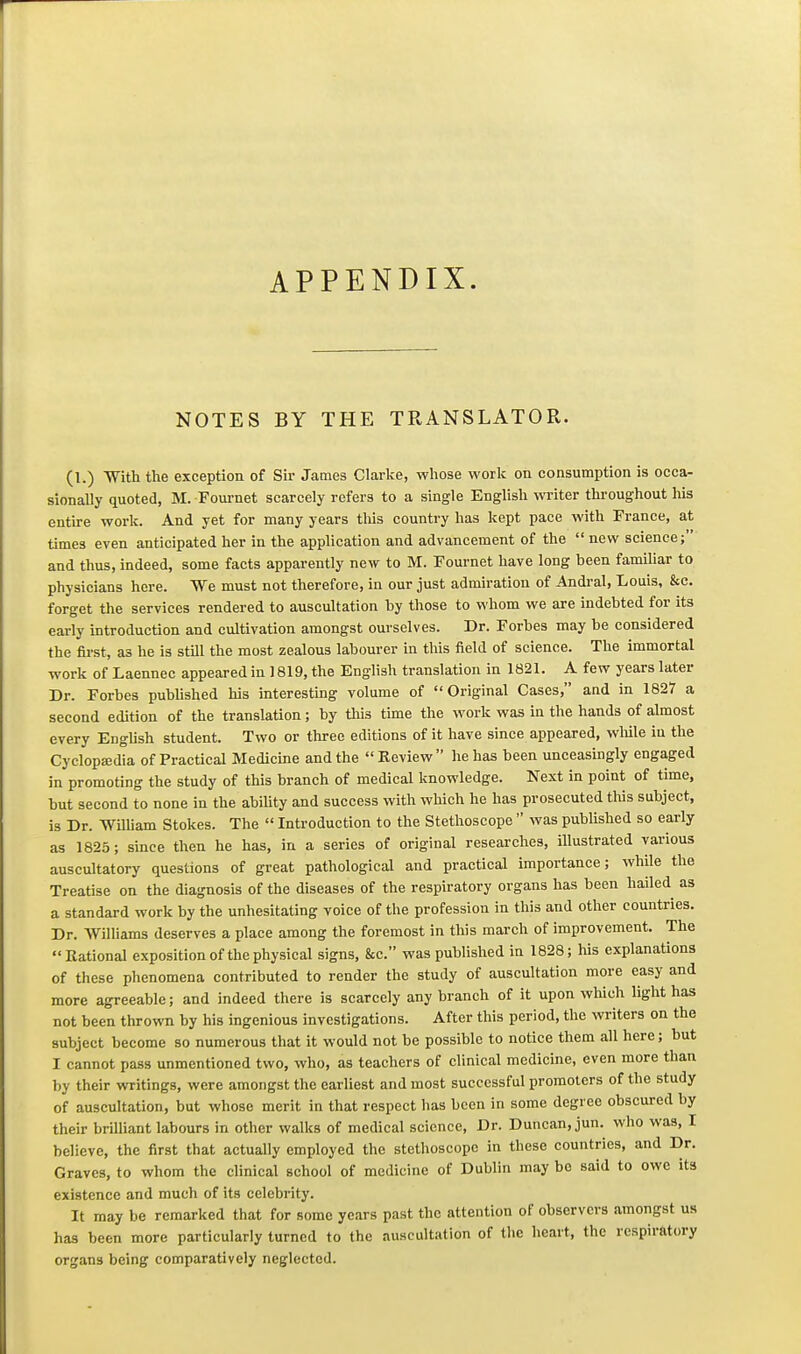 APPENDIX. NOTES BY THE TRANSLATOR. (1.) With the exception of Sir James Clarke, whose worlt on consumption is occa- sionally quoted, M. Fournet scarcely refers to a single English writer throughout his entire work. And yet for many years tliis country has kept pace with France, at times even anticipated her in the application and advancement of the  new science; and thus, indeed, some facts apparently new to M. Fournet have long been familiar to physicians here. We must not therefore, in our just admiration of Andral, Louis, &c. forget the services rendered to auscultation by those to whom we are indebted for its early introduction and cultivation amongst ourselves. Dr. Forbes may be considered the first, as he is still the most zealous labourer in this field of science. The immortal work of Laennec appeared in 1819, the English translation in 1821. A few years later Dr. Forbes published his interesting volume of Original Cases, and in 1827 a second edition of the translation; by this time the work was in the hands of almost every English student. Two or three editions of it have since appeared, wliile in the CyclopEedia of Practical Medicine and the Review he has been unceasingly engaged in promoting the study of this branch of medical knowledge. Next in point of time, but second to none in the abiUty and success with which he has prosecuted tliis subject, is Dr. Wmiam Stokes. The  Introduction to the Stethoscope  was published so early as 1825; since then he has, in a series of original researches, illustrated various auscultatory questions of great pathological and practical importance; while the Treatise on the diagnosis of the diseases of the respiratory organs has been hailed as a standard work by the unhesitating voice of the profession in this and other countries. Dr. Williams deserves a place among the foremost in this march of improvement. The Rational exposition of the physical signs, &c. was published in 1828; his explanations of these phenomena contributed to render the study of auscultation more easy and more agreeable; and indeed there is scarcely any branch of it upon which light has not been thrown by his ingenious investigations. After this period, the writers on the subject become so numerous that it would not be possible to notice them all here; but I cannot pass unmentioned two, who, as teachers of clinical medicine, even more than by their writings, were amongst the earliest and most successful promoters of the study of auscultation, but whose merit in that respect has been in some degree obscured by their brilliant labours in other walks of medical science. Dr. Duncan, jun. who was, I believe, the first that actually employed the stethoscope in these countries, and Dr. Graves, to whom the clinical school of medicine of Dublin may be said to owe its existence and much of its celebrity. It may be remarked that for some years past the attention of observers amongst us has been more particularly turned to the auscultation of the heart, the respiratory organs being comparatively neglected.