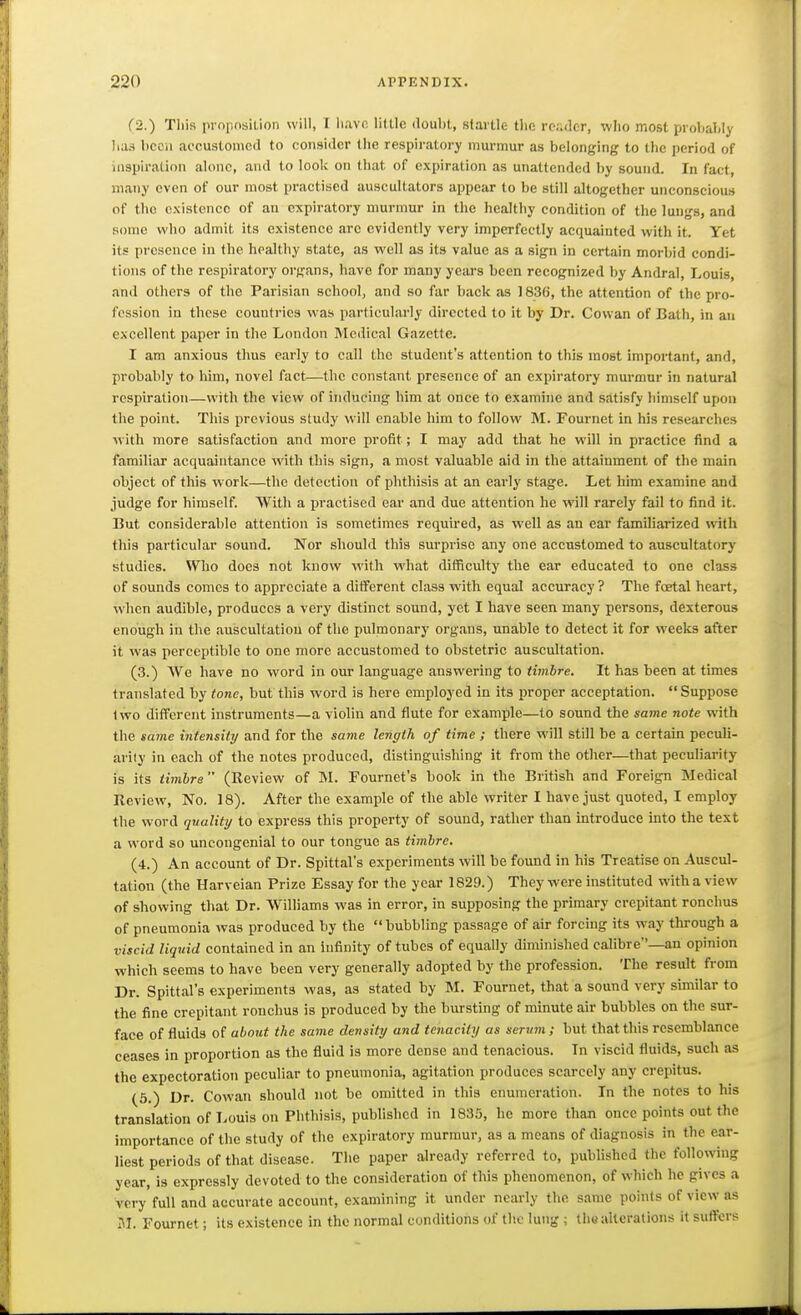 (-2.) Tliis proposilion will, I iiavc liUlc douM, startle- tlic re;.<]cr, who most prohahly has bcoii accustomed to consider the respiratory murmur as belonging to the period of inspiration alone, and to look on that of expiration as unattended by sound. In fact, many even of our most practised auscultators appear to be still altogether unconscious of the existence of an expiratory murmur in the healthy condition of tlie lungs, and some who admit its existence arc evidently very imperfectly acquainted with it. Yet its presence in the healthy state, as well as its value as a sign in certain morbid condi- tions of the respiratory organs, have for many years been recognized l)y Andral, Louis, and others of the Parisian school, and so far back as 1836, the attention of the pro- fession in these countries was particularly directed to it by Dr. Cowan of Bath, in an excellent paper in the London Medical Gazette. I am anxious tlms early to call the student's attention to this most important, and, probably to him, novel fact—the constant presence of an expiratory murmur in natural respiration—with the view of inducing him at once to examine and satisfy himself upon the point. This previous study will enable him to follow M. Fournet in his researches with more satisfaction and more profit; I may add that he will in practice find a familiar acquaintance with this sign, a most valuable aid in the attainment of the main object of this work—the detection of phthisis at an early stage. Let him examine and judge for himself. With a practised ear and due attention he will rarely fail to find it. But considerable attention is sometimes required, as well as an ear familiarized with this particular sound. Nor should this surprise any one accustomed to auscultatory studies. Who does not know with what difficulty the ear educated to one class of sounds comes to appreciate a different class with equal accuracy ? The fcetal heart, when audible, produces a very distinct sound, yet I have seen many persons, dexterous enough in the auscultation of the pulmonary organs, unable to detect it for weeks after it was perceptible to one more accustomed to obstetric auscultation. (3.) We have no word in our language answering to timbre. It has been at times translated by tone, but this word is here employed in its proper acceptation. Suppose Iwo different instruments—a violin and flute for example—to sound the same note with the same intensity and for the same length of time ; there will still be a certain peculi- arity in each of the notes produced, distinguishing it from the other—that peculiarity is its timbre (Review of M. Fournet's book in the British and Foreign Medical Review, No. 18). After the example of the able writer I have just quoted, I employ the word quality to express this property of sound, rather than introduce into the text a word so uncongenial to our tongue as timbre. (4.) An account of Dr. Spittal's experiments will be found in his Treatise on Auscul- tation (the Harveian Prize Essay for the year 1829.) They were instituted with a view of showing that Dr. Williams was in error, in supposing the primary crepitant ronchus of pneumonia was produced by the bubbling passage of air forcing its way through a viscid liquid contained in an infinity of tubes of equally diminished calibre—an opinion which seems to have been very generally adopted by the profession. The result from Dr. Spittal's experiments was, as stated by M. Fournet, that a sound very similar to the fine crepitant ronchus is produced by the bursting of minute air bubbles on the sur- face of fluids of about the same density and tenacity as serum; but that this resemblance ceases in proportion as the fluid is more dense and tenacious. In viscid fluids, such as the expectoration peculiar to pneumonia, agitation produces scarcely any crepitus. (6.) Dr. Cowan should not be omitted in this enumeration. In the notes to his translation of Louis on Phthisis, published in 1835, he more than once points out the importance of the study of the expiratory murmur, as a means of diagnosis in the ear- liest periods of that disease. The paper already referred to, published the following year, is expressly devoted to the consideration of this phenomenon, of which he gives a very full and accurate account, examining it under nearly the same poinis of view as 51. Fournet; its existence in the normal conditions of the lung ; th« alterations it suffers