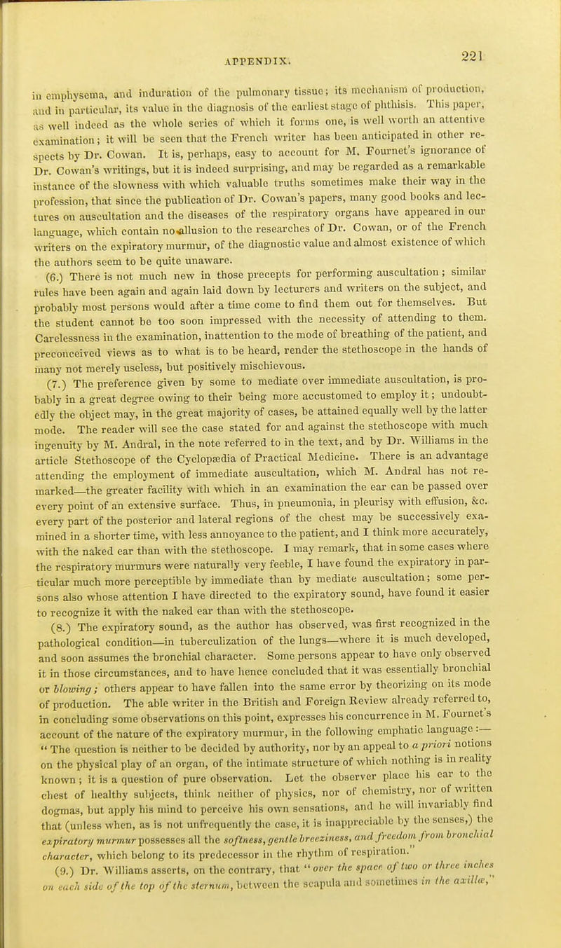 in emphysema, and induration of the puhnonary tissue; its mechanism of pyoduction, and in particular, its value in the diagnosis of the earliest stage of phthisis. This paper, as well indeed as the whole scries of which it forms one, is well worth an attentive examination; it will be seen that the French writer has been anticipated in other re- spects by Dr. Cowan. It is, perhaps, easy to account for M. Fournefs ignorance of Dr. Cowan's writings, but it is indeed surprising, and may be regarded as a remarkable instance of the slowness with which valuable truths sometimes make their way in the profession, that since the publication of Dr. Cowan's papers, many good books and lec- tures on auscultation and the diseases of the respiratory organs have appeared in our language, which contain no^llusion to the researches of Dr. Cowan, or of the French writers on the expiratory murmur, of the diagnostic value and almost existence of which the authors seem to be quite unaware. (6.) There is not much new in those precepts for performing auscultation; similar rules have been again and again laid down by lecturers and writers on the subject, and probably most persons would after a time come to find them out for themselves. But the student cannot be too soon impressed with the necessity of attending to them. Cai-elessness in the examination, inattention to the mode of breathing of the patient, and preconceived views as to what is to be heard, render the stethoscope in the hands of many not merely useless, but positively mischievous. (7.) The preference given by some to mediate over immediate auscultation, is pro- bably in a great degree owing to their being more accustomed to employ it; undoubt- edly the object may, in the great majority of cases, be attained equally well by the latter mode. The reader will see the case stated for and against the stethoscope with much, ingenuity by M. Andi-al, in the note referred to in the text, and by Dr. Williams in the article Stethoscope of the Cyclopa;dia of Practical Medicine. There is an advantage attending the employment of immediate auscultation, which M. Andral has not re- marked—the greater facility with which in an examination the ear can be passed over every point of an extensive surface. Thus, in pneumonia, in pleurisy with effusion, &c. every part of the posterior and lateral regions of the chest may be successively exa- mined in a shorter tune, with less annoyance to the patient, and I think more accurately, with the naked ear than with the stethoscope. I may remark, that in some cases where the respiratory murmurs were naturally very feeble, I have found the expu-atory in par- ticular much more perceptible by immediate than by mediate auscultation; some per- sons also whose attention I have directed to the expiratory sound, have found it easier to recognize it with the naked ear than with the stethoscope. (8.) The expiratory sound, as the author has observed, was first recognized in the pathological condition—ui tuberculization of the lungs—where it is much developed, and soon assumes the bronchial character. Some persons appear to have only observed it in those circumstances, and to have hence concluded that it was essentially bronchial or blowing; others appear to have fallen into the same error by theorizing on its mode of production. The able writer in the British and Foreign Eeview already referred to, in concluding some observations on this point, expresses liis concurrence in M. Fournet s account of the nature of the expiratory murmur, in the following emphatic language :—  The question is neither to be decided by authority, nor by an appeal to a priori notions on the physical play of an organ, of the intimate structure of which nothing is inreahty known; it is a question of pure observation. Let the observer place his car to the chest of healthy subjects, think neither of physics, nor of chcmisti-y, nor of written dogmas, but apply his mind to perceive his own sensations, and he will invariably find that (unless when, as is not unfrequently the case, it is inappreciable by the senses,) the expiratorij mamttr possesses all the softness, genllc hreeziness. and freedom from bronchial character, which belong to its predecessor in the rhythm of respiration. (9.) Dr. Williams asserts, on the contrary, that  over ihc spacr. of two or three inches^ on each side of the top of the sternum, between the scapula and sometimes in the axiUte,