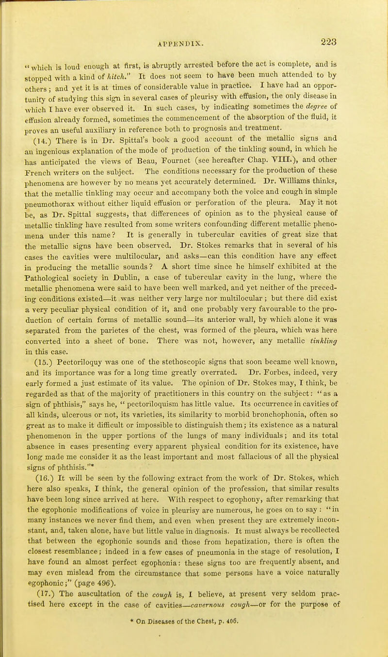 •■ which is loud enough at first, is abruptly arrested before the act is complete, and is stopped with a kind of hitch. It does not seem to have been much attended to by others; and yet it is at times of considerable value in practice. I have had an oppor- tunit>' of studying this sign in several cases of pleurisy with effusion, the only disease in wliich T have ever observed it. In such cases, by indicating sometimes the degree of effusion already formed, sometimes the commencement of the absorption of the fluid, it proves an useful auxiliary in reference both to prognosis and treatment. (14.) There is in Dr. Spittal's book a good account of the metallic signs and an ingenious explanation of the mode of production of the tinkling sound, in which he has anticipated the views of Beau, Pournet (see hereafter Chap. VIII.), and other French writers on the subject. The conditions necessary for the production of these phenomena are however by no means yet accurately determined. Dr. Williams thinks, that the metallic tinkling may occur and accompany both the voice and cough in simple pneumothorax without either liquid effusion or perforation of the pleura. May it not be, as Dr. Spittal suggests, that differences of opinion as to the physical cause of metaUic tinkling have resulted from some writers confounding different metallic pheno- mena under this name? It is generally in tubercular cavities of great size that the metalUc signs have been observed. Dr. Stokes remarks that in several of his cases the cavities were multilocular, and asks—can this condition have any effect in producing the metallic sounds? A short time since he himself exhibited at the Pathological society in DubUn, a case of tubercular cavity in the lung, where the metalUc phenomena were said to have been well marked, and yet neither of the preced- ing conditions existed—it was neither very large nor multilocular ; but there did exist a very peculiar physical condition of it, and one probably very favourable to the pro- duction of certain forms of metallic sound—its anterior wall, by which alone it was separated from the parietes of the chest, was formed of the pleura, which was here converted into a sheet of bone. There was not, however, any metallic tinkling in this case. (15.) Pectoriloquy was one of the stethoscopic signs that soon became well known, and its importance was for a long time greatly overrated. Dr. Forbes, indeed, very early formed a just estimate of its value. The opinion of Dr. Stokes may, I think, be regarded as that of the majority of practitioners in this country on the subject: as a sign of phthisis, says he,  pectoriloquism has little value. Its occurrence in cavities of all kinds, ulcerous or not, its varieties, its similarity to morbid bronchophonia, often so great as to make it difficult or impossible to distinguish them; its existence as a natural phenomenon in the upper portions of the lungs of many individuals; and its total absence in cases presenting every apparent physical condition for its existence, have long made me consider it as the least important and most fallacious of all the physical signs of phthisis.* (16.) It will be seen by the following extract from the work of Dr. Stokes, which here also speaks, I think, the general opinion of the profession, that similar results have been long since arrived at here. With respect to egophony, after remarking that the egophonic modifications of voice in pleurisy are numerous, he goes on to say : in many instances we never find them, and even when present they are extremely incon- stant, and, taken alone, have but little value in diagnosis. It must always be recollected that between the egophonic sounds and those from hepatization, there is often the closest resemblance; indeed in a few cases of pneumonia in the stage of resolution, I have found an almost perfect egophonia: these signs too are frequently absent, and may even mislead from the circumstance that some persons have a voice naturally egophonic; (page 496). (17.) The auscultation of the cough is, I believe, at present very seldom prac- tised here except in the case of cavities cavernous cough—or for the purpose of * On Diseases of the Chest, p. 406.