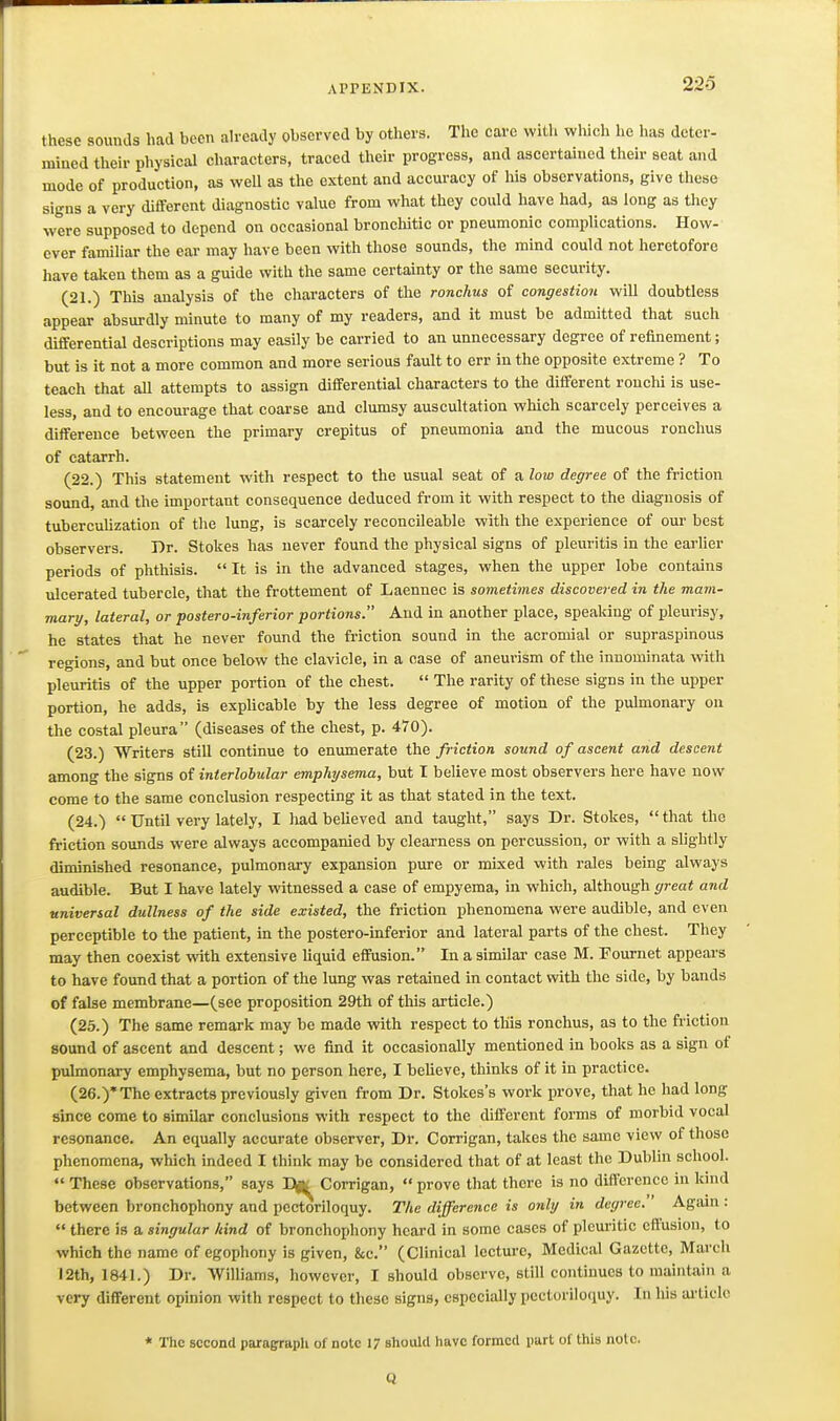 these sounds had been ah^eady observed by others. The care with which he has deter- mined their physical characters, traced tlieir progress, and ascertained their seat and mode of production, as well as the extent and accuracy of liis observations, give these signs a very different diagnostic value from what they could have had, as long as they were supposed to depend on occasional bronchitic or pneumonic complications. How- ever familiar the ear may have been with those sounds, the mind could not heretofore have taken them as a guide with the same certainty or the same security. (21.) This analysis of the characters of the ronchus of congestion will doubtless appear absurdly minute to many of my readers, and it must be admitted that such differential descriptions may easily be carried to an unnecessary degree of refinement; but is it not a more common and more serious fault to err in the opposite extreme ? To teach that all attempts to assign differential characters to the different rouchi is use- less, and to encourage that coarse and clumsy auscultation which scarcely perceives a difference between the primary crepitus of pneumonia and the mucous ronchus of catarrh. (22.) This statement with respect to the usual seat of a low degree of the friction sound, and the important consequence deduced from it with respect to the diagnosis of tubercuUzation of the lung, is scarcely reconcileable with the experience of our best observers. Dr. Stokes has never found the physical signs of pleuritis in the earlier periods of phthisis.  It is in the advanced stages, when the upper lobe contains ulcerated tubercle, that the frottement of Laennec is sometimes discovered in the mam- mary, lateral, or postero-inferior portions. And in another place, speaking of pleurisy, he states that he never found the friction sound in the acromial or supraspinous regions, and but once below the clavicle, in a case of aneurism of the innominata with pleuritis of the upper portion of the chest.  The rarity of these signs in the upper portion, he adds, is explicable by the less degree of motion of the pulmonary on the costal pleura (diseases of the chest, p. 470). (23.) Writers still continue to enumerate the friction sound of ascent and descent among the signs of interlobular emphysema, but I believe most observers here have now come to the same conclusion respecting it as that stated in the text. (24.)  Until very lately, I had believed and taught, says Dr. Stokes,  that the friction sounds were always accompanied by clearness on percussion, or with a slightly diminished resonance, pulmonary expansion pure or mixed with rales being always audible. But I have lately witnessed a case of empyema, in which, although great and universal dullness of the side existed, the friction phenomena were audible, and even perceptible to the patient, in the postero-inferior and lateral parts of the chest. They may then coexist with extensive liquid effusion. In a similar case M. Fournet appears to have found that a portion of the lung was retained in contact with the side, by bands of false membrane—(see proposition 29th of this article.) (25.) The same remark may be made with respect to this ronchus, as to the friction sound of ascent and descent; we find it occasionally mentioned in books as a sign of pulmonary emphysema, but no person here, I believe, thinks of it in practice. (26.)'The extracts previously given from Dr. Stokes's work prove, that he had long since come to similar conclusions with respect to the different forms of morbid vocal resonance. An equally accurate observer. Dr. Corrigan, takes the same view of those phenomena, which indeed I think may be considered that of at least the Dublin school.  These observations, says Corrigan,  prove that there is no difference in kind between bronchophony and pectoriloquy. The difference is only in degree. ' Agani:  there is a singular hind of bronchophony heard in some cases of pleuritic effusion, to which the name of egophony is given, &c. (Clinical lecture. Medical Gazette, March 12th, 1841.) Dr. Williams, however, I should observe, still continues to maintain a very different opinion with respect to these signs, especially pectoriloquy. In liis ai'ticle * The second paragraph of note 17 should have formed part of this note. Q