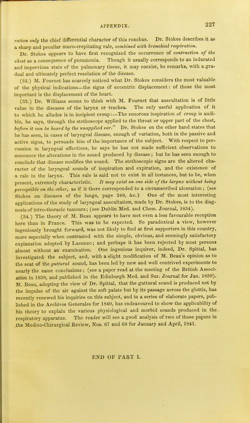 ration onli/ the chief dififercntial character of this ronchus. Dr. Stokes describes it as a sharp and peculiar muco-crepitating rale, combined with bronchial respiration. Dr. Stokes appears to have first recognized the occurrence of contraction of the chest as a consequence of pneumonia. Though it usually corresponds to an indurated and impervious state of the pulmonary tissue, it may coexist, he remarks, with a gra- dual and ultimately perfect resolution of the disease. (32.) M. Fournet has scarcely noticed what Dr. Stokes considers the most valuable of the physical indications—the signs o'f eccentric displacement: of those the most important is the displacement of the heart. (33.) Dr. Williams seems to think with M. Fournet that auscultation is of little value in the diseases of the larynx or trachea. The only useful application of it to which he alludes is in incipient croup:—The sonorous inspiration of croup is audi- ble, he says, through the stethoscope applied to the throat or upper part of the chest, before it can be heard by the unapplied ear. Dr. Stokes on the other hand states that he has seen, in cases of lai-yngeal disease, enough of variation, both in the passive and active signs, to persuade him of the importance of the subject. With respect to per- cussion in laryngeal affections, he says he has not made sufficient observations to announce the alterations in the sound produced by disease; but he has seen enough to conclude that disease modifies the sound. The stethoscopic signs are the altered cha- racter of the laryngeal sounds of inspiration and expiration, and the existence of a rale in the larynx. This rale is said not to exist in all instances, but to be, when present, extremely characteristic. It may exist on one side of the larynx without being perceptible on the other, as if it there corresponded to a circumscribed ulceration; (see Stokes on diseases of the lungs, page 248, &c.) One of the most interesting applications of the study of laryngeal auscultation, made by Dr. Stokes, is to the diag- nosis of intro-thoracic tumours; (see Dublin Med. and Chem. Journal, 1834). (34.) The theory of M. Beau appears to have met even a less favourable reception here than in France. This was to be expected. So paradoxical a view, however ingeniously brought forward, was not likely to find at first supporters in this country, more especially when contrasted with the simple, obvious, and seemingly satisfactory explanation adopted by Laennec; and perhaps it has been rejected by most persons almost without an exammation. One ingenious inquirer, indeed. Dr. Spittal, has investigated the subject, and, with a slight modification of M. Beau's opinion as to the seat of the guttural sound, has been led by new and well contrived experunents to nearly the same conclusions ; (see a paper read at the meeting of the British Associ- ation in 1838, and published in the Edinburgh Med. and Sur. Journal for Jan. 1839). M. Beau, adopting the view of Dr. Spittal, that the guttural sound is produced not by the impulse of the air against the soft palate but by its passage across the glottis, has recently renewed his inquiries on this subject, and in a series of elaborate papers, pub- lished in the Archives Generales for 1840, has endeavoured to show the applicability of his theory to explain the various physiological and morbid sounds produced in the respiratory apparatus. The reader will see a good analysis of two of those papers in the Medico-Chirurgical Review, Nos. 67 and 68 for January and April, 1841. END OF FART I.