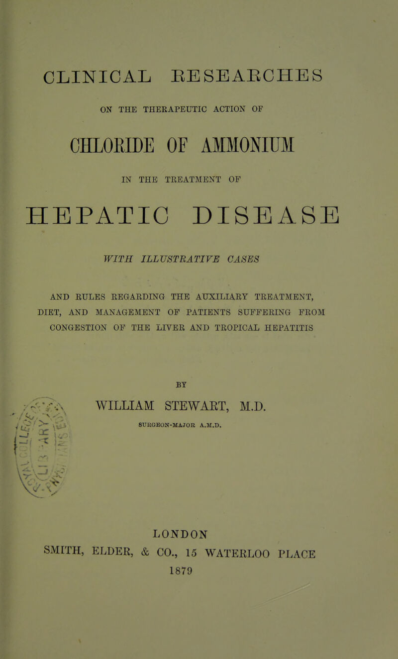 CLINICAL EESEAECHES ON THE THERAPEUTIC ACTION OF CHLORIDE OF AMMONIUM IN THE TREATMENT OF HEPATIC DISEASE WITH ILLUSTRATIVE CASES AND RULES REGARDING THE AUXILIARY TREATMENT, DIET, AND MANAGEMENT OP PATIENTS SUFFERING PROM CONGESTION OF THE LIVER AND TROPICAL HEPATITIS BY . WILLIAM STEWART, M.D. ; ' 8UEGE0N-MAJ0B A.M.D. LONDON SMITH, ELDER, & CO., 15 WATERLOO PLACE 1879