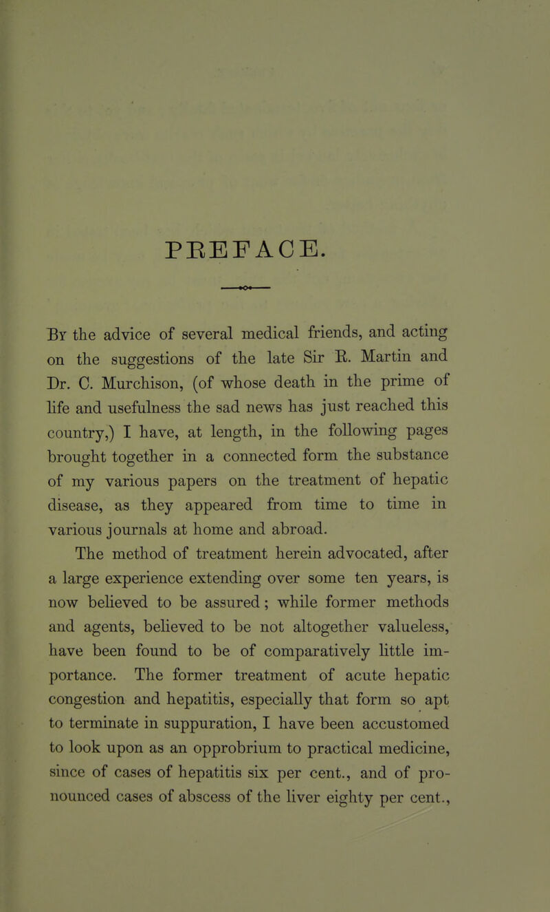 PEEFACE By the advice of several medical friends, and acting on the suggestions of the late Sir R. Martin and Dr. C. Murchison, (of whose death in the prime of life and usefulness the sad news has just reached this country,) I have, at length, in the following pages brought together in a connected form the substance of my various papers on the treatment of hepatic disease, as they appeared from time to time in various journals at home and abroad. The method of treatment herein advocated, after a large experience extending over some ten years, is now beheved to be assured; while former methods and agents, believed to be not altogether valueless, have been found to be of comparatively httle im- portance. The former treatment of acute hepatic congestion and hepatitis, especially that form so apt to terminate in suppuration, I have been accustomed to look upon as an opprobrium to practical medicine, since of cases of hepatitis six per cent., and of pro- nounced cases of abscess of the liver eighty per cent.,