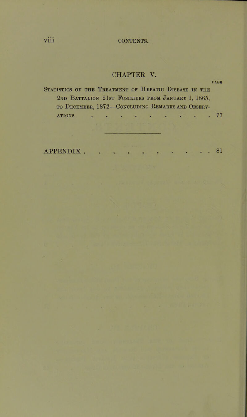 CHAPTER V. PAOB Statistics of the Treatment of Hepatic Disease in the 2nd Battalion 21st Fusiliers from January 1, 1865, TO December, 1872—Concluding Remarks and Observ- ations 77 APPENDIX 81