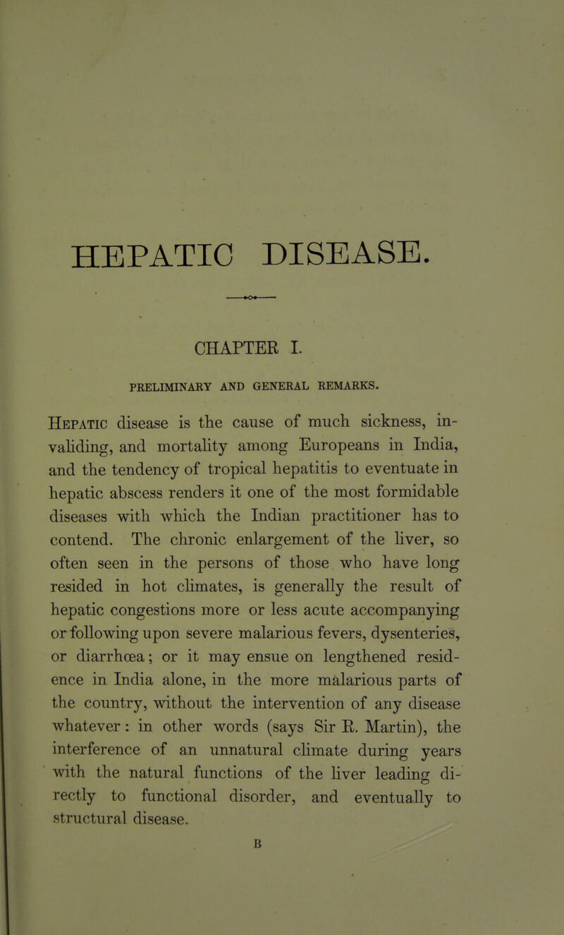 HEPATIC DISEASE. CHAPTEE I. PRELIMINARY AND GENERAL REMARKS. Hepatic disease is the cause of much sickness, in- vahding, and mortahty among Europeans in India, and the tendency of tropical hepatitis to eventuate in hepatic abscess renders it one of the most formidable diseases with which the Indian practitioner has to contend. The chronic enlargement of the hver, so often seen in the persons of those who have long resided in hot chmates, is generally the result of hepatic congestions more or less acute accompanying or following upon severe malarious fevers, dysenteries, or diarrhcEa; or it may ensue on lengthened resid- ence in India alone, in the more malarious parts of the country, without the intervention of any disease whatever: in other words (says Sir E. Martin), the interference of an unnatural climate during years with the natural functions of the liver leading di- rectly to functional disorder, and eventually to structural disease. B