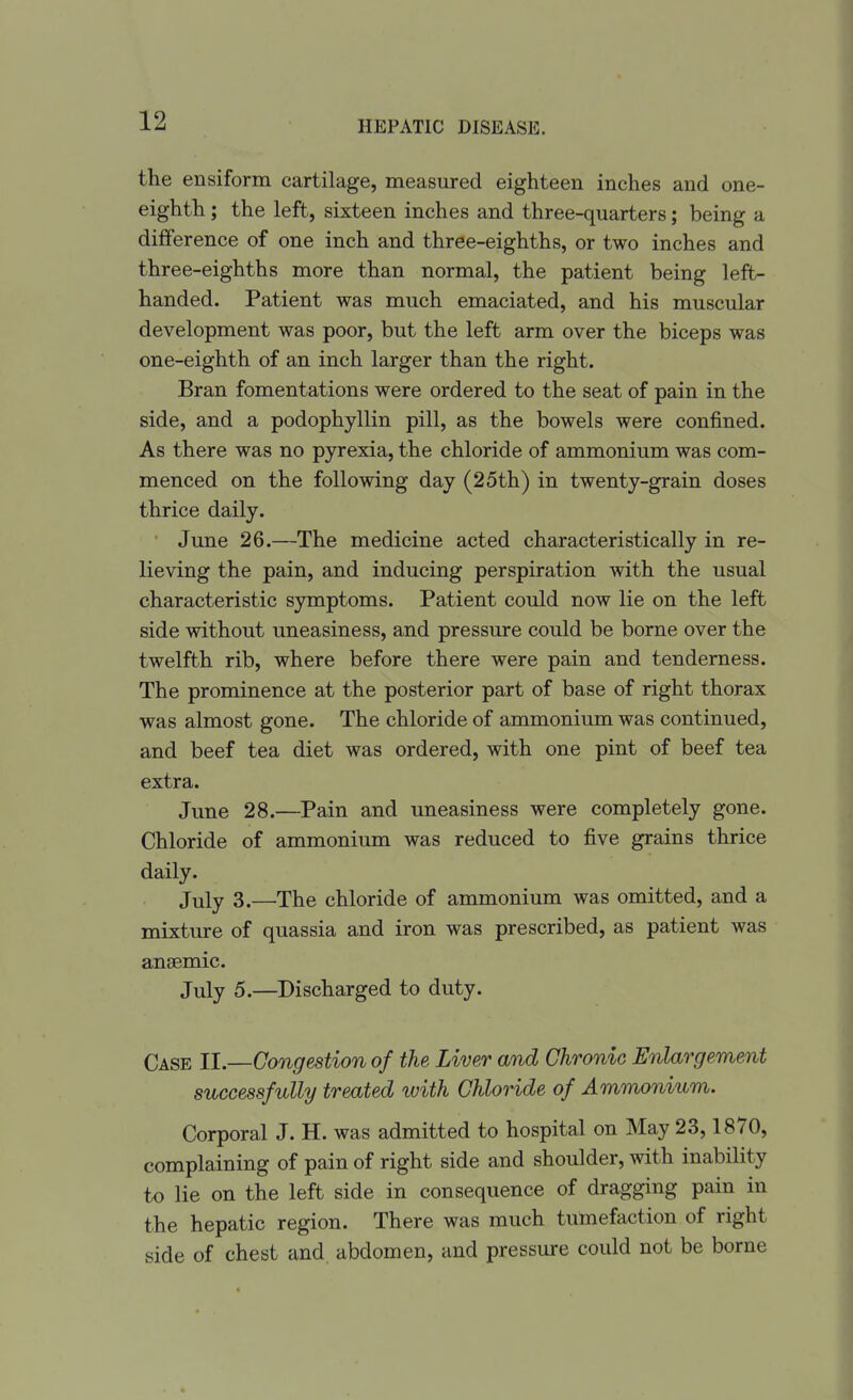 the ensiform cartilage, measured eighteen inches and one- eighth ; the left, sixteen inches and three-quarters; being a difference of one inch and three-eighths, or two inches and three-eighths more than normal, the patient being left- handed. Patient was much emaciated, and his muscular development was poor, but the left arm over the biceps was one-eighth of an inch larger than the right. Bran fomentations were ordered to the seat of pain in the side, and a podophyllin pill, as the bowels were confined. As there was no pyrexia, the chloride of ammonium was com- menced on the following day (25th) in twenty-grain doses thrice daily. ■ June 26.—The medicine acted characteristically in re- lieving the pain, and inducing perspiration with the usual characteristic symptoms. Patient could now lie on the left side without uneasiness, and pressure could be borne over the twelfth rib, where before there were pain and tenderness. The prominence at the posterior part of base of right thorax was almost gone. The chloride of ammonium was continued, and beef tea diet was ordered, with one pint of beef tea extra. June 28.—Pain and uneasiness were completely gone. Chloride of ammonium was reduced to five grains thrice daily. July 3.—The chloride of ammonium was omitted, and a mixture of quassia and iron was prescribed, as patient was ansemic. July 5.—Discharged to duty. Case II.—Congestion of the Liver and Chronic Enlargement successfully treated with Chloride of Ammonium. Corporal J. H. was admitted to hospital on May 23,1870, complaining of pain of right side and shoulder, with inability to lie on the left side in consequence of dragging pain in the hepatic region. There was much tumefaction of right side of chest and. abdomen, and pressure could not be borne