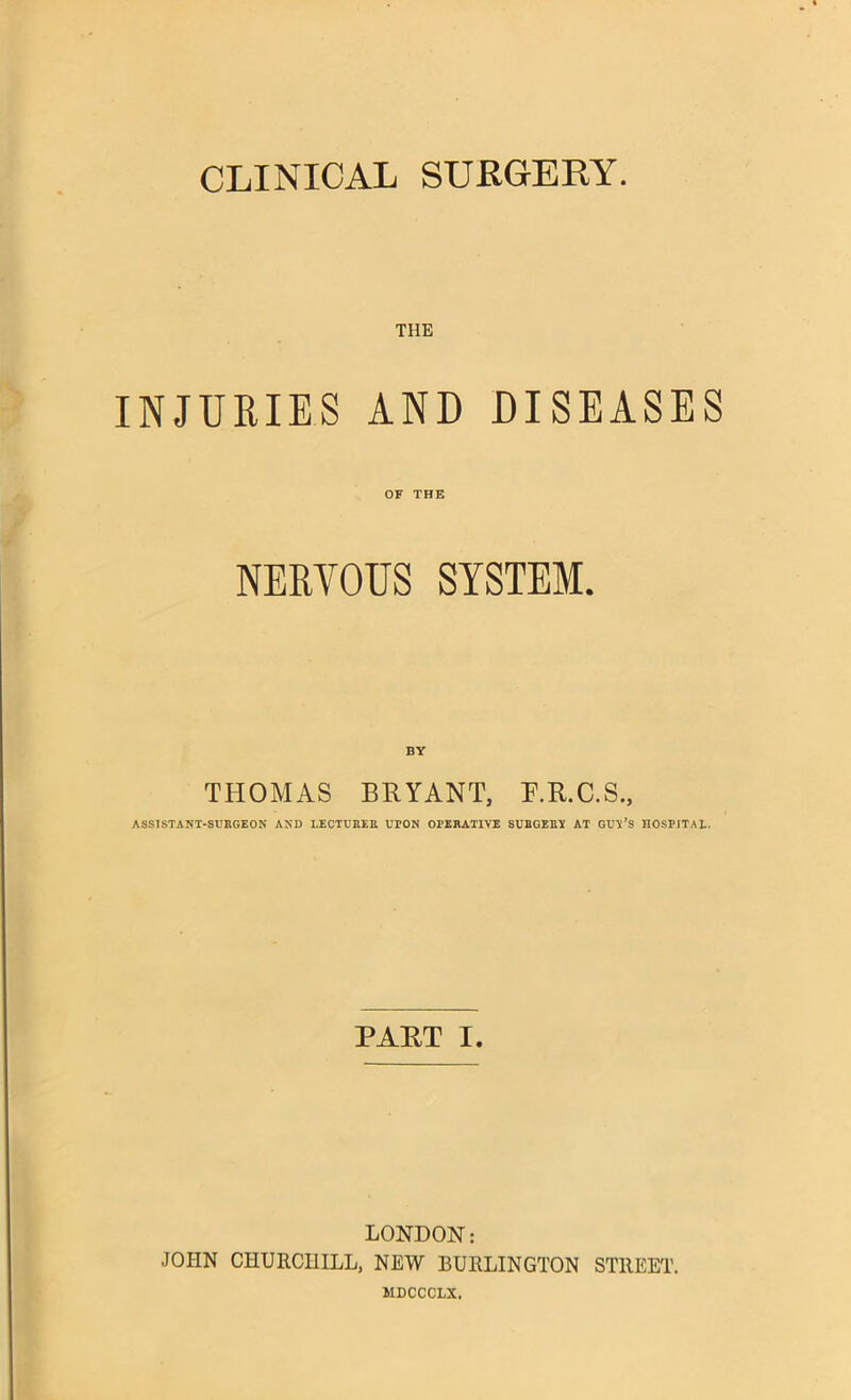 CLINICAL SURGERY. THE INJURIES AND DISEASES OF THE NERVOUS SYSTEM. BY THOMAS BRYANT, F.R.C.S., ASSISTANT-SURGEON AND LECTURER UPON OPERATIVE SUHGERT AT GUV’S HOSPITAL. PART I. LONDON: JOHN CHURCHILL, NEW BURLINGTON STREET’. MDCCCLX.