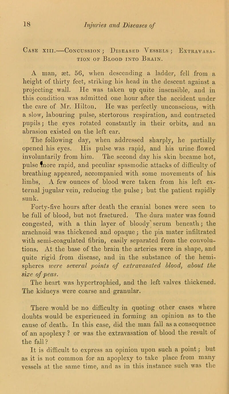 Case xiii.—Concussion; Diseascu Vessels; Extravasa- tion OF Blood into Brain. A man, set. 56, Avlien descending a ladder, fell from a height of thirty feet, striking his head in the descent against a projecting wall. He was taken up quite insensible, and in this condition was admitted one hour after the accident under the care of Mr. Hilton. He Avas perfectly unconscious, Avith a sloAV, labouring pulse, stertorous respiration, and contracted pupils; the eyes rotated constantly in their orbits, and an abrasion existed on the left ear. The following day, Avhen addressed sharply, he partially opened his eyes. His pulse Avas rapid, and his urine flowed involuntarily from him. The second day his skin became hot, pulse tiore rapid, and peculiar sjiasmodic attacks of difficulty of breathing appeared, accompanied Avith some movements of his limbs. A few ounces of blood were taken from his left ex- ternal jugular vein, reducing the pulse; but the patient rapidly sunk. Forty-five hours after death the cranial bones were seen to be full of blood, but not fractured. The dura mater Avas found congested, with a thin layer of bloody] serum beneath; the arachnoid was thickened and opaque; the pia mater infiltrated Avith semi-coagulated fibrin, easily separated from the convolu- tions. At the base of the brain the arteries were in shape, and quite rigid from disease, and in the substance of the hemi- spheres were several points of extravasated blood, about the size of peas. The heart was hypertrophied, and the left aMa'CS thickened. The kidneys were coarse and granular. There would be no difficulty in quoting other cases where doubts Avould be experienced in forming an opinion as to the cause of death. In this case, did the man fall as a consequence of an apoplexy ? or Avas the extravasation of blood the result of the fall ? It is difficult to express an opinion upon such a point; but as it is not common for an apoplexy to take place from many vessels at the same time, and as in this instance such Avas the