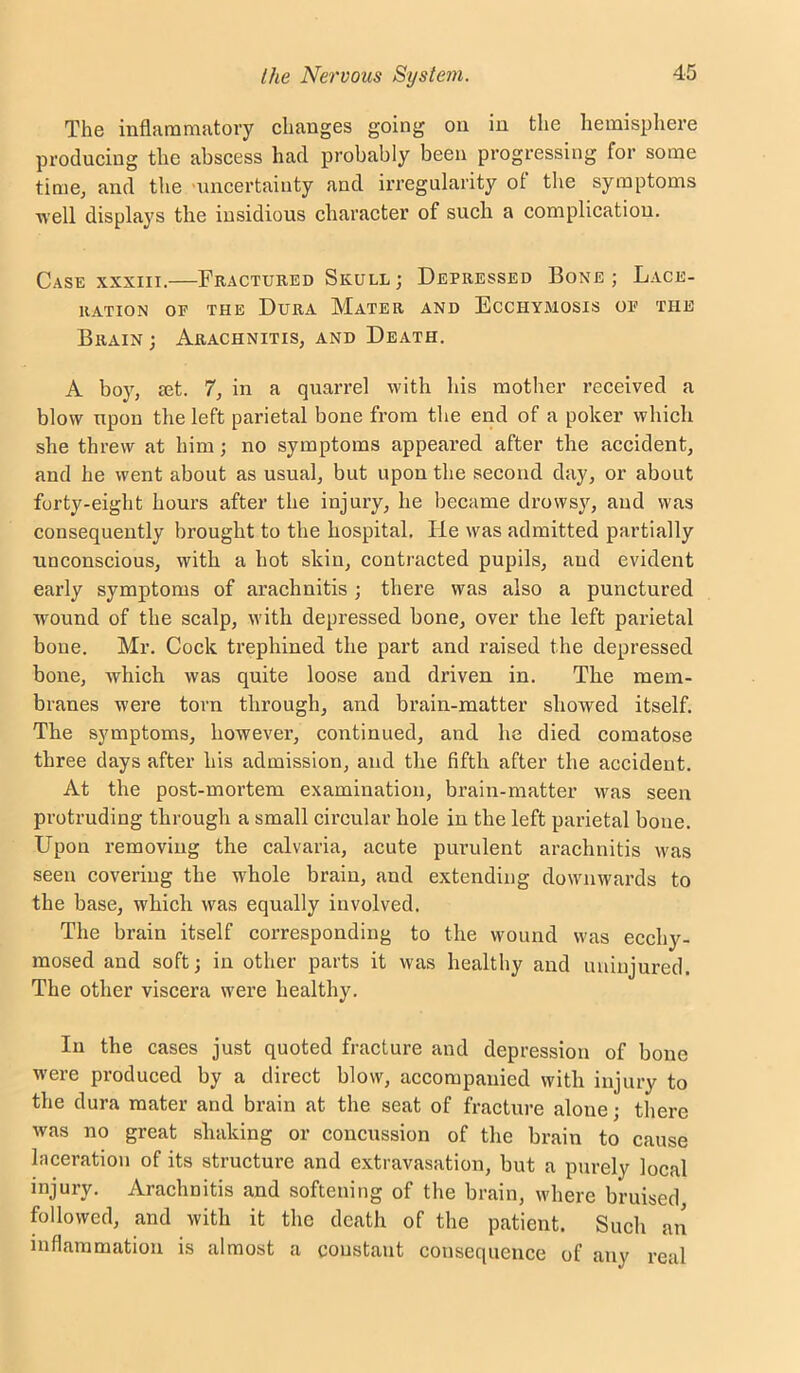 The inflammatory changes going on in the hemisphere producing the abscess had probably been progressing for some time, and the 'uncertainty and irregularity of the symptoms well displays the insidious character of such a complication. Case XXXIII.—Fractured Skull; Depressed Bone; Lace- ration OP THE Dura Mater and Ecchymosis op the Brain ; Arachnitis, and Death. A boy, set. 7, in a quarrel with his mother received a blow upon the left parietal bone from the end of a poker which she threw at him; no symptoms appeared after the accident, and he went about as usual, but upon the second day, or about forty-eight hours after the injury, he became drowsy, and was consequently brought to the hospital. He was admitted partially unconscious, with a hot skin, contracted pupils, and evident early symptoms of arachnitis ; there was also a punctured wound of the scalp, with depressed bone, over the left parietal bone. Mr. Cock trephined the part and raised the depressed bone, which was quite loose and driven in. The mem- branes were torn through, and brain-matter showed itself. The symptoms, however, continued, and he died comatose three days after his admission, and the fifth after the accident. At the post-mortem examination, brain-matter was seen protruding through a small circular hole in the left parietal bone. Upon removing the calvaria, acute purulent arachnitis was seen covering the whole brain, and extending downwards to the base, which was equally involved. The brain itself corresponding to the wound was ecchy- mosed and soft; in other parts it was healthy and uninjured. The other viscera were healthy. In the cases just quoted fracture and depression of bone were produced by a direct blow, accompanied with injury to the dura mater and brain at the seat of fracture alone; there was no great shaking or concussion of the brain to cause laceration of its structure and extravasation, but a purely local injury. Arachnitis and softening of the brain, where bruised, followed, and with it the death of the patient. Such an inflammation is almost a coustant consequence of any real
